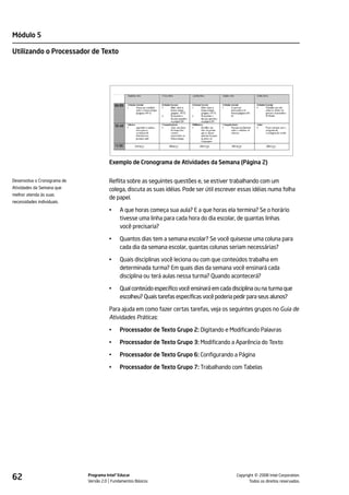 Módulo 5

Utilizando o Processador de Texto




                                       Exemplo de Cronograma de Atividades da Semana (Página 2)


Desenvolva o Cronograma de             Reflita sobre as seguintes questões e, se estiver trabalhando com um
Atividades da Semana que               colega, discuta as suas idéias. Pode ser útil escrever essas idéias numa folha
melhor atenda às suas
                                       de papel.
necessidades individuais.
                                       •    A que horas começa sua aula? E a que horas ela termina? Se o horário
                                            tivesse uma linha para cada hora do dia escolar, de quantas linhas
                                            você precisaria?

                                       •    Quantos dias tem a semana escolar? Se você quisesse uma coluna para
                                            cada dia da semana escolar, quantas colunas seriam necessárias?

                                       •    Quais disciplinas você leciona ou com que conteúdos trabalha em
                                            determinada turma? Em quais dias da semana você ensinará cada
                                            disciplina ou terá aulas nessa turma? Quando acontecerá?

                                       •    Qual conteúdo específico você ensinará em cada disciplina ou na turma que
                                            escolheu? Quais tarefas específicas você poderia pedir para seus alunos?

                                       Para ajuda em como fazer certas tarefas, veja os seguintes grupos no Guia de
                                       Atividades Práticas:

                                       •    Processador de Texto Grupo 2: Digitando e Modificando Palavras

                                       •    Processador de Texto Grupo 3: Modificando a Aparência do Texto

                                       •    Processador de Texto Grupo 6: Configurando a Página

                                       •    Processador de Texto Grupo 7: Trabalhando com Tabelas




62                           Programa Intel® Educar
                             Versão 2.0 Fundamentos Básicos                                            ©
                                                                                             Copyright 2008 Intel Corporation.
                                                                                                    Todos os direitos reservados.
 