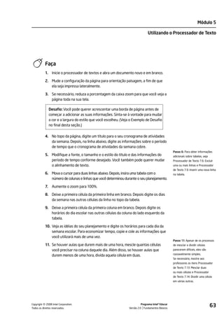 Módulo 5

                                                                                  Utilizando o Processador de Texto




           Faça
           1.     Inicie o processador de textos e abra um documento novo e em branco.

           2. Mude a configuração da página para orientação paisagem, a fim de que
              ela seja impressa lateralmente.

           3. Se necessário, reduza a porcentagem da caixa zoom para que você veja a
              página toda na sua tela.

                Desafio: Você pode querer acrescentar uma borda de página antes de
                começar a adicionar as suas informações. Sinta-se à vontade para mudar
                a cor e a largura do estilo que você escolheu. (Veja o Exemplo de Desafio
                no final desta seção.)

           4. No topo da página, digite um título para o seu cronograma de atividades
              da semana. Depois, na linha abaixo, digite as informações sobre o período
              de tempo que o cronograma de atividades da semana cobre.
                                                                                                      Passo 6: Para obter informações
           5. Modifique a fonte, o tamanho e o estilo do título e das informações do                  adicionais sobre tabelas, veja
              período de tempo conforme desejado. Você também pode querer mudar                       Processador de Texto 7.6: Excluir
              o alinhamento de texto.                                                                 uma ou mais linhas e Processador
                                                                                                      de Texto 7.9: Inserir uma nova linha
           6. Mova o cursor para duas linhas abaixo. Depois, insira uma tabela com o                  na tabela.
              número de colunas e linhas que você determinou durante o seu planejamento.

           7.     Aumente o zoom para 100%.

           8. Deixe a primeira célula da primeira linha em branco. Depois digite os dias
              da semana nas outras células da linha no topo da tabela.

           9. Deixe a primeira célula da primeira coluna em branco. Depois digite os
              horários do dia escolar nas outras células da coluna do lado esquerdo da
              tabela.

           10. Veja as idéias do seu planejamento e digite os horários para cada dia da
               semana escolar. Para economizar tempo, copie e cole as informações que
               você utilizará mais de uma vez.
                                                                                                      Passo 11: Apesar de os processos
           11. Se houver aulas que durem mais de uma hora, mescle quantas células                     de mesclar e dividir células
               você precisar na coluna daquele dia. Além disso, se houver aulas que                   parecerem difíceis, eles são
                                                                                                      razoavelmente simples.
               durem menos de uma hora, divida aquela célula em duas.
                                                                                                      Se necessário, mostre aos
                                                                                                      professores os itens Processador
                                                                                                      de Texto 7.13: Mesclar duas
                                                                                                      ou mais células e Processador
                                                                                                      de Texto 7.14: Dividir uma célula
                                                                                                      em várias outras.




         ©
Copyright 2008 Intel Corporation.
Todos os direitos reservados.
                                                                             Programa Intel® Educar
                                                                   Versão 2.0 Fundamentos Básicos
                                                                                                                                       63
 
