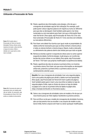 Módulo 5

Utilizando o Processador de Texto




                                                  12. Mude a aparência das informações como desejar, a fim de que o
                                                      cronograma de atividades seja de fácil utilização. Por exemplo, você
                                                      pode querer colocar algumas palavras em negrito ou numa cor diferente
                                                      para que elas se destaquem. Você também pode querer criar listas
                                                      numeradas ou com marcadores para fazer com que a informação fique
                                                      mais fácil de ler. (Para ajuda, veja Processador de Texto 4.6: Criar uma
                                                      lista numerada e Processador de Texto 4.7: Criar uma lista com símbolos
                                                      ou marcadores diferentes).
Passo 13: A seção sobre o
Processador de Texto no Guia de                   13. Para fazer uma tabela ficar bonita e por igual, mude as propriedades da
Atividades Práticas oferece várias
                                                      tabela conforme necessário para que as linhas tenham a mesma altura
maneiras de mudar a altura da linha
e largura da coluna. Utilize o
                                                      e todas as colunas tenham a mesma largura. Depois, mude a colocação
método com o qual você se sinta                       ou alinhamento das palavras dentro das células para que tudo se iguale.
mais à vontade.
                                                  14. Remova as bordas superior e esquerda da célula vazia no canto superior
                                                      esquerdo da tabela. Conforme desejar, mude largura, cor e estilo das
                                                      bordas das outras células na sua tabela. (Para ajuda, veja Processador
                                                      de Texto 7.18: Fazer suas próprias modificações na aparência da tabela).

                                                  15. Mude a aparência dos dias da semana na primeira linha e os horários
                                                      na primeira coluna. Para fazer com que essas informações se destaquem
                                                      ainda mais, preencha a primeira linha e a primeira coluna com um
                                                      sombreamento colorido suave.

                                                     Desafio: Se o seu cronograma de atividades tiver uma segunda página,
                                                     insira uma quebra de página para dividir a tabela num local apropriado.
                                                     (Para ajuda, veja Processador de Texto 6.8: Inserir quebra de página.)
                                                     Você também pode querer inserir uma nova linha na tabela no topo da
                                                     segunda página. Então, copie os títulos da coluna no topo da tabela
                                                     na página um e cole-os na primeira linha da tabela na página dois.
Passo 16: O processo de salvar um
                                                     (Veja o Exemplo de Desafio no final desta seção.)
documento como um modelo pode
não ser familiar. Se necessário, veja
Processadores de Texto 10.4: Criar                16. Salve o seu cronograma de atividades como um modelo a fim de que um
estilos ou modelos de documento.                      novo horário possa ser feito rápida e facilmente na próxima semana.

                                                  17. Para certificar-se de que o modelo de cronograma de atividades funciona,
                                                      abra um documento novo ao escolher o seu arquivo de modelo na aba
                                                      Geral. Então, feche o arquivo sem fazer ou salvar quaisquer modificações.




64                                      Programa Intel® Educar
                                        Versão 2.0 Fundamentos Básicos                                          ©
                                                                                                      Copyright 2008 Intel Corporation.
                                                                                                             Todos os direitos reservados.
 