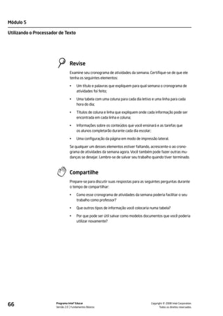 Módulo 5

Utilizando o Processador de Texto




                                 Revise
                                 Examine seu cronograma de atividades da semana. Certifique-se de que ele
                                 tenha os seguintes elementos:

                                 •    Um título e palavras que expliquem para qual semana o cronograma de
                                      atividades foi feito;

                                 •    Uma tabela com uma coluna para cada dia letivo e uma linha para cada
                                      hora do dia;

                                 •    Títulos de coluna e linha que expliquem onde cada informação pode ser
                                      encontrada em cada linha e coluna;

                                 •    Informações sobre os conteúdos que você ensinará e as tarefas que
                                      os alunos completarão durante cada dia escolar;

                                 •    Uma configuração da página em modo de impressão lateral.

                                 Se qualquer um desses elementos estiver faltando, acrescente-o ao crono-
                                 grama de atividades da semana agora. Você também pode fazer outras mu-
                                 danças se desejar. Lembre-se de salvar seu trabalho quando tiver terminado.



                                 Compartilhe
                                 Prepare-se para discutir suas respostas para as seguintes perguntas durante
                                 o tempo de compartilhar:

                                 •    Como esse cronograma de atividades da semana poderia facilitar o seu
                                      trabalho como professor?

                                 •    Que outros tipos de informação você colocaria numa tabela?

                                 •    Por que pode ser útil salvar como modelos documentos que você poderia
                                      utilizar novamente?




66                     Programa Intel® Educar
                       Versão 2.0 Fundamentos Básicos                                         ©
                                                                                    Copyright 2008 Intel Corporation.
                                                                                           Todos os direitos reservados.
 