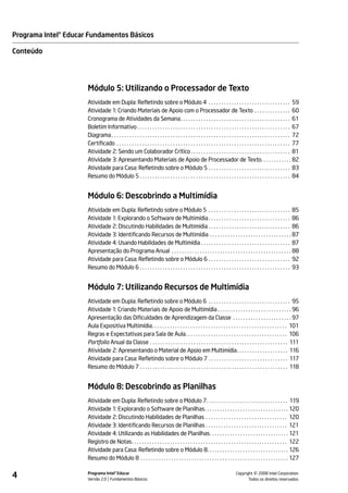Programa Intel® Educar Fundamentos Básicos

Conteúdo




                      Módulo 5: Utilizando o Processador de Texto
                      Atividade em Dupla: Refletindo sobre o Módulo 4 . . . . . . . . . . . . . . . . . . . . . . . . . . . . . . . . 59
                      Atividade 1: Criando Materiais de Apoio com o Processador de Texto . . . . . . . . . . . . . . 60
                      Cronograma de Atividades da Semana . . . . . . . . . . . . . . . . . . . . . . . . . . . . . . . . . . . . . . . . . . . 61
                      Boletim Informativo . . . . . . . . . . . . . . . . . . . . . . . . . . . . . . . . . . . . . . . . . . . . . . . . . . . . . . . . . . . . 67
                      Diagrama . . . . . . . . . . . . . . . . . . . . . . . . . . . . . . . . . . . . . . . . . . . . . . . . . . . . . . . . . . . . . . . . . . . . . . 72
                      Certificado . . . . . . . . . . . . . . . . . . . . . . . . . . . . . . . . . . . . . . . . . . . . . . . . . . . . . . . . . . . . . . . . . . . . 77
                      Atividade 2: Sendo um Colaborador Crítico . . . . . . . . . . . . . . . . . . . . . . . . . . . . . . . . . . . . . . . 81
                      Atividade 3: Apresentando Materiais de Apoio de Processador de Texto. . . . . . . . . . . . 82
                      Atividade para Casa: Refletindo sobre o Módulo 5 . . . . . . . . . . . . . . . . . . . . . . . . . . . . . . . . 83
                      Resumo do Módulo 5 . . . . . . . . . . . . . . . . . . . . . . . . . . . . . . . . . . . . . . . . . . . . . . . . . . . . . . . . . . . 84


                      Módulo 6: Descobrindo a Multimídia
                      Atividade em Dupla: Refletindo sobre o Módulo 5 . . . . . . . . . . . . . . . . . . . . . . . . . . . . . . . . 85
                      Atividade 1: Explorando o Software de Multimídia . . . . . . . . . . . . . . . . . . . . . . . . . . . . . . . . 86
                      Atividade 2: Discutindo Habilidades de Multimídia . . . . . . . . . . . . . . . . . . . . . . . . . . . . . . . . 86
                      Atividade 3: Identificando Recursos de Multimídia . . . . . . . . . . . . . . . . . . . . . . . . . . . . . . . . 87
                      Atividade 4: Usando Habilidades de Multimídia . . . . . . . . . . . . . . . . . . . . . . . . . . . . . . . . . . . 87
                      Apresentação do Programa Anual . . . . . . . . . . . . . . . . . . . . . . . . . . . . . . . . . . . . . . . . . . . . . . . 88
                      Atividade para Casa: Refletindo sobre o Módulo 6 . . . . . . . . . . . . . . . . . . . . . . . . . . . . . . . . 92
                      Resumo do Módulo 6 . . . . . . . . . . . . . . . . . . . . . . . . . . . . . . . . . . . . . . . . . . . . . . . . . . . . . . . . . . . 93


                      Módulo 7: Utilizando Recursos de Multimídia
                      Atividade em Dupla: Refletindo sobre o Módulo 6 . . . . . . . . . . . . . . . . . . . . . . . . . . . . . . . . 95
                      Atividade 1: Criando Materiais de Apoio de Multimídia . . . . . . . . . . . . . . . . . . . . . . . . . . . . . 96
                      Apresentação das Dificuldades de Aprendizagem da Classe . . . . . . . . . . . . . . . . . . . . . . . 97
                      Aula Expositiva Multimídia. . . . . . . . . . . . . . . . . . . . . . . . . . . . . . . . . . . . . . . . . . . . . . . . . . . . . 101
                      Regras e Expectativas para Sala de Aula. . . . . . . . . . . . . . . . . . . . . . . . . . . . . . . . . . . . . . . . 106
                      Portfolio Anual da Classe . . . . . . . . . . . . . . . . . . . . . . . . . . . . . . . . . . . . . . . . . . . . . . . . . . . . . . 111
                      Atividade 2: Apresentando o Material de Apoio em Multimídia. . . . . . . . . . . . . . . . . . . . 116
                      Atividade para Casa: Refletindo sobre o Módulo 7 . . . . . . . . . . . . . . . . . . . . . . . . . . . . . . . 117
                      Resumo do Módulo 7 . . . . . . . . . . . . . . . . . . . . . . . . . . . . . . . . . . . . . . . . . . . . . . . . . . . . . . . . . . 118


                      Módulo 8: Descobrindo as Planilhas
                      Atividade em Dupla: Refletindo sobre o Módulo 7. . . . . . . . . . . . . . . . . . . . . . . . . . . . . . . . 119
                      Atividade 1: Explorando o Software de Planilhas. . . . . . . . . . . . . . . . . . . . . . . . . . . . . . . . . 120
                      Atividade 2: Discutindo Habilidades de Planilhas . . . . . . . . . . . . . . . . . . . . . . . . . . . . . . . . 120
                      Atividade 3: Identificando Recursos de Planilhas . . . . . . . . . . . . . . . . . . . . . . . . . . . . . . . . 121
                      Atividade 4: Utilizando as Habilidades de Planilhas. . . . . . . . . . . . . . . . . . . . . . . . . . . . . . . 121
                      Registro de Notas. . . . . . . . . . . . . . . . . . . . . . . . . . . . . . . . . . . . . . . . . . . . . . . . . . . . . . . . . . . . . 122
                      Atividade para Casa: Refletindo sobre o Módulo 8. . . . . . . . . . . . . . . . . . . . . . . . . . . . . . . . 126
                      Resumo do Módulo 8 . . . . . . . . . . . . . . . . . . . . . . . . . . . . . . . . . . . . . . . . . . . . . . . . . . . . . . . . . . 127


4                     Programa Intel® Educar
                      Versão 2.0 Fundamentos Básicos                                                                                        ©
                                                                                                                               Copyright 2008 Intel Corporation.
                                                                                                                                      Todos os direitos reservados.
 