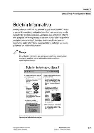 Módulo 5

                                                                              Utilizando o Processador de Texto




Boletim Informativo
Como professor, talvez você queira que os pais de seus alunos saibam
o que os filhos estão aprendendo e fazendo a cada semana na escola.
Para atender a essa necessidade, você pode criar um boletim informa-
tivo que pode ser entregue aos pais de seus alunos. Qual é a aparência
dos boletins informativos? Que tipos de informação seu boletim
informativo poderia ter? Como os computadores poderiam ser usados
para fazer um boletim informativo?


           Planeje
           Crie um boletim informativo que você ou outro professor possam utilizar
           novamente para fazer outros boletins informativos no futuro.
           Veja o seguinte exemplo:




           Exemplo de Boletim Informativo




         ©
Copyright 2008 Intel Corporation.
Todos os direitos reservados.
                                                                         Programa Intel® Educar
                                                               Versão 2.0 Fundamentos Básicos
                                                                                                           67
 