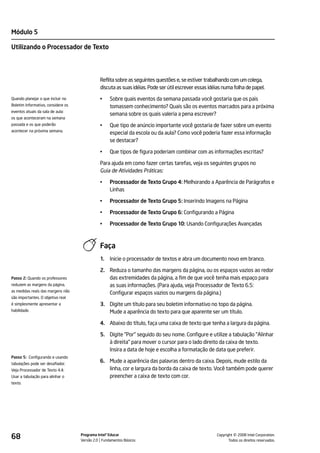 Módulo 5

Utilizando o Processador de Texto




                                              Reflita sobre as seguintes questões e, se estiver trabalhando com um colega,
                                              discuta as suas idéias. Pode ser útil escrever essas idéias numa folha de papel.

Quando planejar o que incluir no              •    Sobre quais eventos da semana passada você gostaria que os pais
Boletim Informativo, considere os                  tomassem conhecimento? Quais são os eventos marcados para a próxima
eventos atuais da sala de aula:
                                                   semana sobre os quais valeria a pena escrever?
os que aconteceram na semana
passada e os que poderão                      •    Que tipo de anúncio importante você gostaria de fazer sobre um evento
acontecer na próxima semana.
                                                   especial da escola ou da aula? Como você poderia fazer essa informação
                                                   se destacar?

                                              •    Que tipos de figura poderiam combinar com as informações escritas?

                                              Para ajuda em como fazer certas tarefas, veja os seguintes grupos no
                                              Guia de Atividades Práticas:

                                              •    Processador de Texto Grupo 4: Melhorando a Aparência de Parágrafos e
                                                   Linhas

                                              •    Processador de Texto Grupo 5: Inserindo Imagens na Página

                                              •    Processador de Texto Grupo 6: Configurando a Página

                                              •    Processador de Texto Grupo 10: Usando Configurações Avançadas



                                              Faça
                                              1.   Inicie o processador de textos e abra um documento novo em branco.

                                              2. Reduza o tamanho das margens da página, ou os espaços vazios ao redor
Passo 2: Quando os professores                   das extremidades da página, a fim de que você tenha mais espaço para
reduzem as margens da página,                    as suas informações. (Para ajuda, veja Processador de Texto 6.5:
as medidas reais das margens não
                                                 Configurar espaços vazios ou margens da página.)
são importantes. O objetivo real
é simplesmente apresentar a                   3. Digite um título para seu boletim informativo no topo da página.
habilidade.                                      Mude a aparência do texto para que aparente ser um título.

                                              4. Abaixo do título, faça uma caixa de texto que tenha a largura da página.

                                              5. Digite "Por" seguido do seu nome. Configure e utilize a tabulação "Alinhar
                                                 à direita" para mover o cursor para o lado direito da caixa de texto.
                                                 Insira a data de hoje e escolha a formatação de data que preferir.
Passo 5: Configurando e usando
tabulações pode ser desafiador.
                                              6. Mude a aparência das palavras dentro da caixa. Depois, mude estilo da
Veja Processador de Texto 4.4:                   linha, cor e largura da borda da caixa de texto. Você também pode querer
Usar a tabulação para alinhar o                  preencher a caixa de texto com cor.
texto.




68                                  Programa Intel® Educar
                                    Versão 2.0 Fundamentos Básicos                                              ©
                                                                                                      Copyright 2008 Intel Corporation.
                                                                                                             Todos os direitos reservados.
 