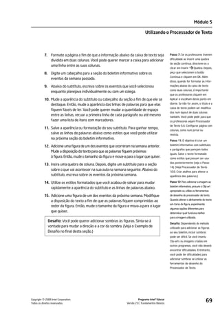 Módulo 5

                                                                                  Utilizando o Processador de Texto




           7.    Formate a página a fim de que a informação abaixo da caixa de texto seja             Passo 7: Se os professores tiverem
                                                                                                      dificuldade ao inserir uma quebra
                 dividida em duas colunas. Você pode querer marcar a caixa para adicionar
                                                                                                      de seção contínua, direcione-os a
                 uma linha entre as suas colunas.
                                                                                                      clicar em Inserir     Quebra. Depois,

           8. Digite um cabeçalho para a seção do boletim informativo sobre os                        peça que selecionem o botão
                                                                                                      Continua e cliquem em OK. Além
              eventos da semana passada.
                                                                                                      disso, quando for formatar as infor-
           9. Abaixo do subtítulo, escreva sobre os eventos que você selecionou                       mações abaixo da caixa de texto
                                                                                                      como duas colunas, é importante
              enquanto planejava individualmente ou com um colega.
                                                                                                      que os professores cliquem em
           10. Mude a aparência do subtítulo ou cabeçalho da seção a fim de que ele se                Aplicar e escolham deste ponto em

               destaque. Então, mude a aparência das linhas de palavras para que elas                 diante. Se não for assim, o título e a
                                                                                                      caixa de texto podem ser modifica-
               fiquem fáceis de ler. Você pode querer mudar a quantidade de espaço
                                                                                                      dos num layout de duas colunas
               entre as linhas, recuar a primeira linha de cada parágrafo ou até mesmo                também. Você pode pedir para que
               fazer uma lista de itens com marcadores.                                               os professores vejam Processador
                                                                                                      de Texto 6.6: Configurar página com
           11. Salve a aparência ou formatação do seu subtítulo. Para ganhar tempo,
                                                                                                      colunas, como num jornal ou
               salve as linhas de palavras abaixo como estilos que você pode utilizar                 revista.
               na próxima seção do boletim informativo.
                                                                                                      Passo 11: O objetivo é criar um
                                                                                                      boletim informativo com subtítulos
           12. Adicione uma figura de um dos eventos que ocorreram na semana anterior.
                                                                                                      e parágrafos que pareçam todos
               Mude a disposição do texto para que as palavras fiquem próximas
                                                                                                      iguais. Salve o texto formatado
               à figura. Então, mude o tamanho da figura e mova-a para o lugar que quiser.            como estilos que possam ser usa-
                                                                                                      dos posteriormente (veja o Passo
           13. Insira uma quebra de coluna. Depois, digite um subtítulo para a seção
                                                                                                      14). (Veja Processador de Texto
               sobre o que vai acontecer na sua aula na semana seguinte. Abaixo do                    10.6: Criar atalhos para alterar a
               subtítulo, escreva sobre os eventos da próxima semana.                                 aparência das palavras.)

           14. Utilize os estilos formatados que você acabou de salvar para mudar                     Passo 12: Para adicionar a imagem ao
                                                                                                      boletim informativo, procure o Clip-art
               rapidamente a aparência do subtítulo e as linhas de palavras abaixo.
                                                                                                      apropriado ou utilize as ferramentas
           15. Adicione uma figura de um dos eventos da próxima semana. Modifique                     de desenho do processador de texto.

               a disposição do texto a fim de que as palavras fiquem comprimidas ao                   Quando alterar o alinhamento do texto
                                                                                                      em torno da figura, experimente
               redor da figura. Então, mude o tamanho da figura e mova-a para o lugar
                                                                                                      algumas opções diferentes para
               que quiser.                                                                            determinar qual funciona melhor
                                                                                                      para a imagem utilizada.
                Desafio: Você pode querer adicionar sombras às figuras. Sinta-se à
                                                                                                      Desafio: Dependendo do método
                vontade para mudar a direção e a cor da sombra. (Veja o Exemplo de                    utilizado para adicionar as figuras
                Desafio no final desta seção.)                                                        ao seu boletim, incluir sombras
                                                                                                      pode ser difícil. Se você inseriu
                                                                                                      Clip-arts ou imagens criadas em
                                                                                                      outros programas, você não deverá
                                                                                                      encontrar dificuldades. Entretanto,
                                                                                                      você pode ter dificuldades para
                                                                                                      adicionar sombras se utilizar as
                                                                                                      ferramentas de desenho do
                                                                                                      Processador de Texto.




         ©
Copyright 2008 Intel Corporation.
Todos os direitos reservados.
                                                                             Programa Intel® Educar
                                                                   Versão 2.0 Fundamentos Básicos
                                                                                                                                        69
 