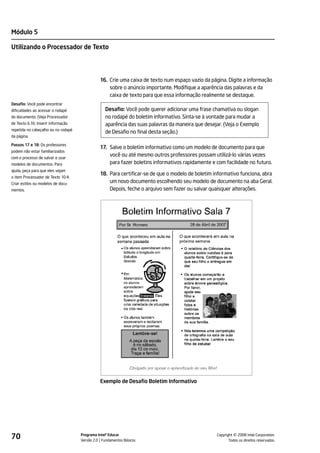 Módulo 5

Utilizando o Processador de Texto




                                               16. Crie uma caixa de texto num espaço vazio da página. Digite a informação
                                                   sobre o anúncio importante. Modifique a aparência das palavras e da
                                                   caixa de texto para que essa informação realmente se destaque.
Desafio: Você pode encontrar
dificuldades ao acessar o rodapé                  Desafio: Você pode querer adicionar uma frase chamativa ou slogan
do documento. (Veja Processador                   no rodapé do boletim informativo. Sinta-se à vontade para mudar a
de Texto 6.16: Inserir informação                 aparência das suas palavras da maneira que desejar. (Veja o Exemplo
repetida no cabeçalho ou no rodapé
                                                  de Desafio no final desta seção.)
da página.

Passos 17 e 18: Os professores
                                               17. Salve o boletim informativo como um modelo de documento para que
podem não estar familiarizados
com o processo de salvar e usar
                                                   você ou até mesmo outros professores possam utilizá-lo várias vezes
modelos de documentos. Para                        para fazer boletins informativos rapidamente e com facilidade no futuro.
ajuda, peça para que eles vejam
                                               18. Para certificar-se de que o modelo de boletim informativo funciona, abra
o item Processador de Texto 10.4:
Criar estilos ou modelos de docu-                  um novo documento escolhendo seu modelo de documento na aba Geral.
mentos.                                            Depois, feche o arquivo sem fazer ou salvar quaisquer alterações.




                                               Exemplo de Desafio Boletim Informativo




70                                   Programa Intel® Educar
                                     Versão 2.0 Fundamentos Básicos                                         ©
                                                                                                  Copyright 2008 Intel Corporation.
                                                                                                         Todos os direitos reservados.
 