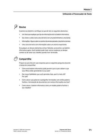 Módulo 5

                                                                                   Utilizando o Processador de Texto




           Revise
           Examine seu boletim e certifique-se que ele tem os seguintes elementos:

           •    Um título que explique que tipo de informação está no boletim informativo;

           •    Seu nome e a data numa caixa de texto com um preenchimento e uma borda;

           •    Informações e figuras sobre os eventos da semana passada e da próxima semana;

           •    Uma caixa de texto com informações sobre um anúncio importante.

           Se qualquer um desses elementos estiver faltando, acrescente-o ao boletim
           informativo agora. Você também pode fazer outras mudanças se desejar.
           Lembre-se de salvar seu trabalho quando tiver terminado.



           Compartilhe
           Prepare-se para discutir suas respostas para as seguintes perguntas durante
           o tempo de compartilhar:

           •    Como este boletim informativo pode permitir que os pais saibam o que
                seus filhos estão aprendendo na sua aula?

           •    Das novas habilidades que você aprendeu hoje, qual é a mais útil?
                Por quê?

           •    Como salvar suas palavras e parágrafos formatados com estilos poderia
                facilitar a formatação de documentos com muitas informações escritas?

           •    Como salvar o boletim informativo como um modelo poderia facilitar o
                seu trabalho?




         ©
Copyright 2008 Intel Corporation.
Todos os direitos reservados.
                                                                              Programa Intel® Educar
                                                                    Versão 2.0 Fundamentos Básicos
                                                                                                                71
 