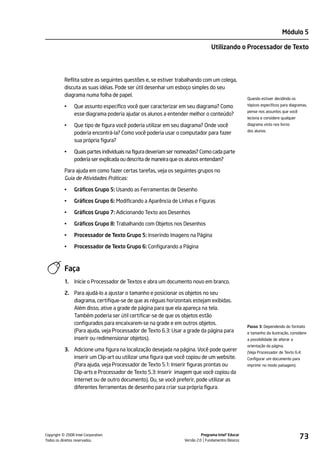 Módulo 5

                                                                                 Utilizando o Processador de Texto




           Reflita sobre as seguintes questões e, se estiver trabalhando com um colega,
           discuta as suas idéias. Pode ser útil desenhar um esboço simples do seu
           diagrama numa folha de papel.
                                                                                                     Quando estiver decidindo os

           •    Que assunto específico você quer caracterizar em seu diagrama? Como                  tópicos específicos para diagramas,
                                                                                                     pense nos assuntos que você
                esse diagrama poderia ajudar os alunos a entender melhor o conteúdo?
                                                                                                     leciona e considere qualquer
           •    Que tipo de figura você poderia utilizar em seu diagrama? Onde você                  diagrama visto nos livros
                                                                                                     dos alunos.
                poderia encontrá-la? Como você poderia usar o computador para fazer
                sua própria figura?

           •    Quais partes individuais na figura deveriam ser nomeadas? Como cada parte
                poderia ser explicada ou descrita de maneira que os alunos entendam?

           Para ajuda em como fazer certas tarefas, veja os seguintes grupos no
           Guia de Atividades Práticas:

           •    Gráficos Grupo 5: Usando as Ferramentas de Desenho

           •    Gráficos Grupo 6: Modificando a Aparência de Linhas e Figuras

           •    Gráficos Grupo 7: Adicionando Texto aos Desenhos

           •    Gráficos Grupo 8: Trabalhando com Objetos nos Desenhos

           •    Processador de Texto Grupo 5: Inserindo Imagens na Página

           •    Processador de Texto Grupo 6: Configurando a Página



           Faça
           1.   Inicie o Processador de Textos e abra um documento novo em branco.

           2. Para ajudá-lo a ajustar o tamanho e posicionar os objetos no seu
              diagrama, certifique-se de que as réguas horizontais estejam exibidas.
              Além disso, ative a grade de página para que ela apareça na tela.
              Também poderia ser útil certificar-se de que os objetos estão
              configurados para encaixarem-se na grade e em outros objetos.
                                                                                                     Passo 3: Dependendo do formato
              (Para ajuda, veja Processador de Texto 6.3: Usar a grade da página para                e tamanho da ilustração, considere
              inserir ou redimensionar objetos).                                                     a possibilidade de alterar a
                                                                                                     orientação da página.
           3. Adicione uma figura na localização desejada na página. Você pode querer                (Veja Processador de Texto 6.4:
              inserir um Clip-art ou utilizar uma figura que você copiou de um website.              Configurar um documento para
              (Para ajuda, veja Processador de Texto 5.1: Inserir figuras prontas ou                 imprimir no modo paisagem).
              Clip-arts e Processador de Texto 5.3: Inserir imagem que você copiou da
              Internet ou de outro documento). Ou, se você preferir, pode utilizar as
              diferentes ferramentas de desenho para criar sua própria figura.




         ©
Copyright 2008 Intel Corporation.
Todos os direitos reservados.
                                                                            Programa Intel® Educar
                                                                  Versão 2.0 Fundamentos Básicos
                                                                                                                                    73
 