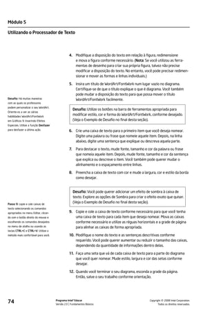 Módulo 5

Utilizando o Processador de Texto




                                                 4. Modifique a disposição do texto em relação à figura, redimensione
                                                    e mova a figura conforme necessário. (Nota: Se você utilizou as ferra-
                                                    mentas de desenho para criar sua própria figura, talvez não precise
                                                    modificar a disposição do texto. No entanto, você pode precisar redimen-
                                                    sionar e mover as formas e linhas individuais.)

                                                 5. Insira um título de WordArt/FontWork num lugar vazio no diagrama.
                                                    Certifique-se de que o título explique o que é diagrama. Você também
                                                    pode mudar a disposição do texto para que possa mover o título
Desafio: Há muitas maneiras                         WordArt/FontWork facilmente.
com as quais os professores
podem personalizar o seu WordArt.
                                                      Desafio: Utilize os botões na barra de ferramentas apropriada para
Oriente-os a ver as várias
habilidades WordArt/FontWork
                                                      modificar estilo, cor e forma do WordArt/FontWork, conforme desejado.
em Gráficos 9: Inserindo Efeitos                      (Veja o Exemplo de Desafio no final desta seção).
Especiais. Utilize a função Desfazer
para desfazer a última ação.                     6. Crie uma caixa de texto para o primeiro item que você deseja nomear.
                                                    Digite uma palavra ou frase que nomeie aquele item. Depois, na linha
                                                    abaixo, digite uma sentença que explique ou descreva aquela parte.

                                                 7.    Para destacar o texto, mude fonte, tamanho e cor da palavra ou frase
                                                       que nomeia aquele item. Depois, mude fonte, tamanho e cor da sentença
                                                       que explica ou descreve o item. Você também pode querer mudar o
                                                       alinhamento e o espaçamento entre linhas.

                                                 8. Preencha a caixa de texto com cor e mude a largura, cor e estilo da borda
                                                    como desejar.


                                                      Desafio: Você pode querer adicionar um efeito de sombra à caixa de
                                                      texto. Explore as opções de Sombra para criar o efeito exato que quiser.
Passo 9: copie e cole caixas de
                                                      (Veja o Exemplo de Desafio no final desta seção).
texto selecionando os comandos
apropriados no menu Editar, clican-              9. Copie e cole a caixa de texto conforme necessário para que você tenha
do com o botão direito do mouse e                   uma caixa de texto para cada item que deseja nomear. Mova as caixas
escolhendo os comandos desejados                    conforme necessário e utilize as réguas horizontais e a grade de página
no menu de atalho ou usando as                      para alinhar as caixas de forma apropriada.
teclas CTRL+C e CTRL+V. Utilize o
método mais confortável para você.               10. Modifique o nome do texto e as sentenças descritivas conforme
                                                     requerido. Você pode querer aumentar ou reduzir o tamanho das caixas,
                                                     dependendo da quantidade de informações dentro delas.

                                                 11. Faça uma seta que vá de cada caixa de texto para a parte do diagrama
                                                     que você quer nomear. Mude estilo, largura e cor das setas conforme
                                                     desejar.

                                                 12. Quando você terminar o seu diagrama, esconda a grade da página.
                                                     Então, salve o seu trabalho conforme orientação.




74                                     Programa Intel® Educar
                                       Versão 2.0 Fundamentos Básicos                                            ©
                                                                                                       Copyright 2008 Intel Corporation.
                                                                                                              Todos os direitos reservados.
 