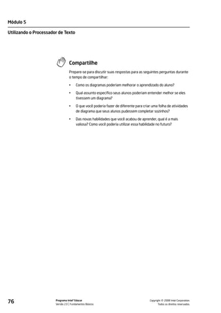 Módulo 5

Utilizando o Processador de Texto




                                 Compartilhe
                                 Prepare-se para discutir suas respostas para as seguintes perguntas durante
                                 o tempo de compartilhar:

                                 •    Como os diagramas poderiam melhorar o aprendizado do aluno?

                                 •    Qual assunto específico seus alunos poderiam entender melhor se eles
                                      tivessem um diagrama?

                                 •    O que você poderia fazer de diferente para criar uma folha de atividades
                                      de diagrama que seus alunos pudessem completar sozinhos?

                                 •    Das novas habilidades que você acabou de aprender, qual é a mais
                                      valiosa? Como você poderia utilizar essa habilidade no futuro?




76                     Programa Intel® Educar
                       Versão 2.0 Fundamentos Básicos                                          ©
                                                                                     Copyright 2008 Intel Corporation.
                                                                                            Todos os direitos reservados.
 