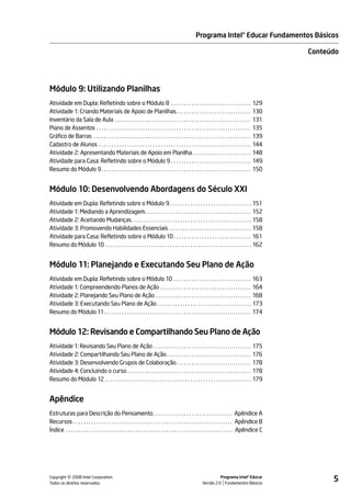 Programa Intel® Educar Fundamentos Básicos

                                                                                                                                                      Conteúdo




Módulo 9: Utilizando Planilhas
Atividade em Dupla: Refletindo sobre o Módulo 8 . . . . . . . . . . . . . . . . . . . . . . . . . . . . . . .                                 129
Atividade 1: Criando Materiais de Apoio de Planilhas. . . . . . . . . . . . . . . . . . . . . . . . . . . . .                                 130
Inventário da Sala de Aula . . . . . . . . . . . . . . . . . . . . . . . . . . . . . . . . . . . . . . . . . . . . . . . . . . . . .          131
Plano de Assentos . . . . . . . . . . . . . . . . . . . . . . . . . . . . . . . . . . . . . . . . . . . . . . . . . . . . . . . . . . . .     135
Gráfico de Barras . . . . . . . . . . . . . . . . . . . . . . . . . . . . . . . . . . . . . . . . . . . . . . . . . . . . . . . . . . . . .   139
Cadastro de Alunos . . . . . . . . . . . . . . . . . . . . . . . . . . . . . . . . . . . . . . . . . . . . . . . . . . . . . . . . . . .      144
Atividade 2: Apresentando Materiais de Apoio em Planilha. . . . . . . . . . . . . . . . . . . . . . .                                         148
Atividade para Casa: Refletindo sobre o Módulo 9 . . . . . . . . . . . . . . . . . . . . . . . . . . . . . . .                                149
Resumo do Módulo 9 . . . . . . . . . . . . . . . . . . . . . . . . . . . . . . . . . . . . . . . . . . . . . . . . . . . . . . . . . .        150


Módulo 10: Desenvolvendo Abordagens do Século XXI
Atividade em Dupla: Refletindo sobre o Módulo 9 . . . . . . . . . . . . . . . . . . . . . . . . . . . . . . . . 151
Atividade 1: Mediando a Aprendizagem . . . . . . . . . . . . . . . . . . . . . . . . . . . . . . . . . . . . . . . . . 152
Atividade 2: Aceitando Mudanças. . . . . . . . . . . . . . . . . . . . . . . . . . . . . . . . . . . . . . . . . . . . . . . 158
Atividade 3: Promovendo Habilidades Essenciais . . . . . . . . . . . . . . . . . . . . . . . . . . . . . . . . 158
Atividade para Casa: Refletindo sobre o Módulo 10 . . . . . . . . . . . . . . . . . . . . . . . . . . . . . . 161
Resumo do Módulo 10 . . . . . . . . . . . . . . . . . . . . . . . . . . . . . . . . . . . . . . . . . . . . . . . . . . . . . . . . . 162


Módulo 11: Planejando e Executando Seu Plano de Ação
Atividade em Dupla: Refletindo sobre o Módulo 10 . . . . . . . . . . . . . . . . . . . . . . . . . . . . . . 163
Atividade 1: Compreendendo Planos de Ação . . . . . . . . . . . . . . . . . . . . . . . . . . . . . . . . . . . 164
Atividade 2: Planejando Seu Plano de Ação . . . . . . . . . . . . . . . . . . . . . . . . . . . . . . . . . . . . . 168
Atividade 3: Executando Seu Plano de Ação . . . . . . . . . . . . . . . . . . . . . . . . . . . . . . . . . . . . . 173
Resumo do Módulo 11. . . . . . . . . . . . . . . . . . . . . . . . . . . . . . . . . . . . . . . . . . . . . . . . . . . . . . . . . 174


Módulo 12: Revisando e Compartilhando Seu Plano de Ação
Atividade 1: Revisando Seu Plano de Ação . . . . . . . . . . . . . . . . . . . . . . . . . . . . . . . . . . . . . . 175
Atividade 2: Compartilhando Seu Plano de Ação. . . . . . . . . . . . . . . . . . . . . . . . . . . . . . . . . 176
Atividade 3: Desenvolvendo Grupos de Colaboração. . . . . . . . . . . . . . . . . . . . . . . . . . . . . 178
Atividade 4: Concluindo o curso . . . . . . . . . . . . . . . . . . . . . . . . . . . . . . . . . . . . . . . . . . . . . . . . 178
Resumo do Módulo 12 . . . . . . . . . . . . . . . . . . . . . . . . . . . . . . . . . . . . . . . . . . . . . . . . . . . . . . . . . 179


Apêndice
Estruturas para Descrição do Pensamento. . . . . . . . . . . . . . . . . . . . . . . . . . . . . . . Apêndice A
Recursos . . . . . . . . . . . . . . . . . . . . . . . . . . . . . . . . . . . . . . . . . . . . . . . . . . . . . . . . . . . . . . Apêndice B
Índice . . . . . . . . . . . . . . . . . . . . . . . . . . . . . . . . . . . . . . . . . . . . . . . . . . . . . . . . . . . . . . . . . Apêndice C




            ©
Copyright 2008 Intel Corporation.
Todos os direitos reservados.
                                                                                                                    Programa Intel® Educar
                                                                                                          Versão 2.0 Fundamentos Básicos
                                                                                                                                                            5
 