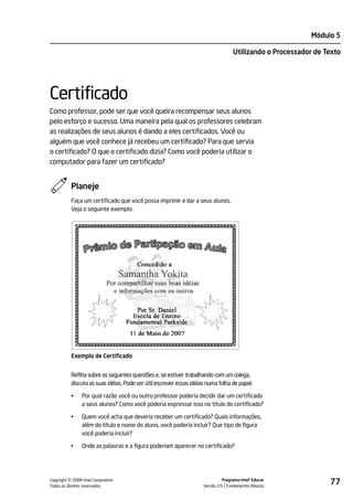 Módulo 5

                                                                                    Utilizando o Processador de Texto




Certificado
Como professor, pode ser que você queira recompensar seus alunos
pelo esforço e sucesso. Uma maneira pela qual os professores celebram
as realizações de seus alunos é dando a eles certificados. Você ou
alguém que você conhece já recebeu um certificado? Para que servia
o certificado? O que o certificado dizia? Como você poderia utilizar o
computador para fazer um certificado?


           Planeje
           Faça um certificado que você possa imprimir e dar a seus alunos.
           Veja o seguinte exemplo:




           Exemplo de Certificado


           Reflita sobre as seguintes questões e, se estiver trabalhando com um colega,
           discuta as suas idéias. Pode ser útil escrever essas idéias numa folha de papel.

           •    Por qual razão você ou outro professor poderia decidir dar um certificado
                a seus alunos? Como você poderia expressar isso no título do certificado?

           •    Quem você acha que deveria receber um certificado? Quais informações,
                além do título e nome do aluno, você poderia incluir? Que tipo de figura
                você poderia incluir?

           •    Onde as palavras e a figura poderiam aparecer no certificado?




         ©
Copyright 2008 Intel Corporation.
Todos os direitos reservados.
                                                                               Programa Intel® Educar
                                                                     Versão 2.0 Fundamentos Básicos
                                                                                                                 77
 