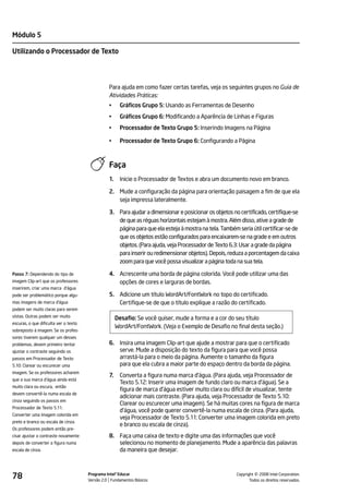 Módulo 5

Utilizando o Processador de Texto




                                                 Para ajuda em como fazer certas tarefas, veja os seguintes grupos no Guia de
                                                 Atividades Práticas:
                                                 •     Gráficos Grupo 5: Usando as Ferramentas de Desenho
                                                 •     Gráficos Grupo 6: Modificando a Aparência de Linhas e Figuras
                                                 •     Processador de Texto Grupo 5: Inserindo Imagens na Página

                                                 •     Processador de Texto Grupo 6: Configurando a Página



                                                 Faça
                                                 1.    Inicie o Processador de Textos e abra um documento novo em branco.

                                                 2. Mude a configuração da página para orientação paisagem a fim de que ela
                                                    seja impressa lateralmente.

                                                 3. Para ajudar a dimensionar e posicionar os objetos no certificado, certifique-se
                                                    de que as réguas horizontais estejam à mostra. Além disso, ative a grade de
                                                    página para que ela esteja à mostra na tela. Também seria útil certificar-se de
                                                    que os objetos estão configurados para encaixarem-se na grade e em outros
                                                    objetos. (Para ajuda, veja Processador de Texto 6.3: Usar a grade da página
                                                    para inserir ou redimensionar objetos). Depois, reduza a porcentagem da caixa
                                                    zoom para que você possa visualizar a página toda na sua tela.

Passo 7: Dependendo do tipo de                   4. Acrescente uma borda de página colorida. Você pode utilizar uma das
imagem Clip-art que os professores                  opções de cores e larguras de bordas.
inserirem, criar uma marca d'água
pode ser problemático porque algu-               5. Adicione um título WordArt/FontWork no topo do certificado.
mas imagens de marca d'água                         Certifique-se de que o título explique a razão do certificado.
podem ser muito claras para serem
vistas. Outras podem ser muito
                                                      Desafio: Se você quiser, mude a forma e a cor do seu título
escuras, o que dificulta ver o texto
                                                      WordArt/FontWork. (Veja o Exemplo de Desafio no final desta seção.)
sobreposto à imagem. Se os profes-
sores tiverem qualquer um desses
problemas, devem primeiro tentar                 6. Insira uma imagem Clip-art que ajude a mostrar para que o certificado
ajustar o contraste seguindo os                     serve. Mude a disposição do texto da figura para que você possa
passos em Processador de Texto                      arrastá-la para o meio da página. Aumente o tamanho da figura
5.10: Clarear ou escurecer uma                      para que ela cubra a maior parte do espaço dentro da borda da página.
imagem. Se os professores acharem
                                                 7.    Converta a figura numa marca d'água. (Para ajuda, veja Processador de
que a sua marca d'água ainda está
                                                       Texto 5.12: Inserir uma imagem de fundo claro ou marca d'água). Se a
muito clara ou escura, então
                                                       figura de marca d'água estiver muito clara ou difícil de visualizar, tente
devem convertê-la numa escala de
                                                       adicionar mais contraste. (Para ajuda, veja Processador de Texto 5.10:
cinza seguindo os passos em
                                                       Clarear ou escurecer uma imagem). Se há muitas cores na figura de marca
Processador de Texto 5.11:
                                                       d'água, você pode querer convertê-la numa escala de cinza. (Para ajuda,
Converter uma imagem colorida em
                                                       veja Processador de Texto 5.11: Converter uma imagem colorida em preto
preto e branco ou escala de cinza.
                                                       e branco ou escala de cinza).
Os professores podem então pre-
cisar ajustar o contraste novamente              8. Faça uma caixa de texto e digite uma das informações que você
depois de converter a figura numa                   selecionou no momento de planejamento. Mude a aparência das palavras
escala de cinza.                                    da maneira que desejar.



78                                     Programa Intel® Educar
                                       Versão 2.0 Fundamentos Básicos                                            ©
                                                                                                       Copyright 2008 Intel Corporation.
                                                                                                              Todos os direitos reservados.
 