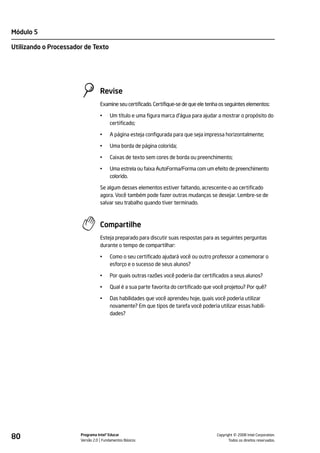 Módulo 5

Utilizando o Processador de Texto




                                 Revise
                                 Examine seu certificado. Certifique-se de que ele tenha os seguintes elementos:

                                 •    Um título e uma figura marca d'água para ajudar a mostrar o propósito do
                                      certificado;

                                 •    A página esteja configurada para que seja impressa horizontalmente;

                                 •    Uma borda de página colorida;

                                 •    Caixas de texto sem cores de borda ou preenchimento;

                                 •    Uma estrela ou faixa AutoForma/Forma com um efeito de preenchimento
                                      colorido.

                                 Se algum desses elementos estiver faltando, acrescente-o ao certificado
                                 agora. Você também pode fazer outras mudanças se desejar. Lembre-se de
                                 salvar seu trabalho quando tiver terminado.



                                 Compartilhe
                                 Esteja preparado para discutir suas respostas para as seguintes perguntas
                                 durante o tempo de compartilhar:

                                 •    Como o seu certificado ajudará você ou outro professor a comemorar o
                                      esforço e o sucesso de seus alunos?

                                 •    Por quais outras razões você poderia dar certificados a seus alunos?

                                 •    Qual é a sua parte favorita do certificado que você projetou? Por quê?

                                 •    Das habilidades que você aprendeu hoje, quais você poderia utilizar
                                      novamente? Em que tipos de tarefa você poderia utilizar essas habili-
                                      dades?




80                     Programa Intel® Educar
                       Versão 2.0 Fundamentos Básicos                                            ©
                                                                                       Copyright 2008 Intel Corporation.
                                                                                              Todos os direitos reservados.
 