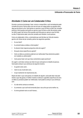 Módulo 5

                                                                             Utilizando o Processador de Texto




Atividade 2: Como ser um Colaborador Crítico
Durante o processo de planejar, fazer, revisar e compartilhar, você normalmente pede
conselho de outros. Pense sobre uma vez em que um colega pediu sua opinião sobre
algo que ele disse ou fez. Você gostou ou aprovou o que foi feito ou dito? Dar conselho
positivo é fácil quando você gosta ou aprova o que foi feito ou dito. No entanto, pode
ser difícil sugerir de forma crítica quando você não gosta ou aprova o que foi feito
ou dito. É importante saber como dar conselho sem ofender a outra pessoa.

Como um colaborador crítico, a orientação que você dá deve ser feita de maneira
gentil e útil. Antes de dar conselho, pense nas seguintes questões:

•    Eu ouvi bem?

•    Eu entendi todas as idéias e informações?

•    Eu deveria fazer algumas perguntas antes de sugerir?

•    De quais coisas específicas eu gostei?

•    Como as idéias ou produtos poderiam ser melhorados? Que elementos podem
     ser mudados ou adicionados?

•    Como posso fazer com que meus comentários sejam positivos?

Ao sugerir, você deve começar por dizer do que você gosta no trabalho da pessoa.
Você pode começar suas sentenças da seguinte maneira:

•    Eu gostei como você...

•    Você se saiu muito bem com…

•    O que realmente me impressionou foi…

Depois de dizer o que você gostou no trabalho de alguém, você pode dizer educada-
mente o que não gostou. A melhor maneira é oferecer sugestões específicas de como
as idéias ou produtos podem ser melhorados. Você poderia começar suas sentenças
com:

•    Eu não tenho certeza se entendi…

•    Eu entendo o que você está tentando fazer, mas acho que seria melhor se…

•    Eu teria gostado mais se você tivesse…




         ©
Copyright 2008 Intel Corporation.
Todos os direitos reservados.
                                                                        Programa Intel® Educar
                                                              Versão 2.0 Fundamentos Básicos
                                                                                                          81
 