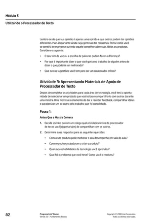 Módulo 5

Utilizando o Processador de Texto




                       Lembre-se de que sua opinião é apenas uma opinião e que outros podem ter opiniões
                       diferentes. Mais importante ainda: seja gentil ao dar conselhos. Pense como você
                       se sentiria se estivesse ouvindo aquele conselho sobre suas idéias ou produtos.
                       Considere o seguinte:

                       •    O seu tom de voz ou a escolha de palavras podem fazer a diferença?

                       •    Por que é importante dizer o que você gosta no trabalho de alguém antes de
                            dizer o que poderia ser melhorado?

                       •    Que outras sugestões você tem para ser um colaborador crítico?



                       Atividade 3: Apresentando Materiais de Apoio de
                       Processador de Texto
                       Depois de completar as atividades para cada área de tecnologia, você terá a oportu-
                       nidade de selecionar um produto que você criou e compartilhá-lo com outros durante
                       uma mostra. Uma mostra é o momento de dar e receber feedback, compartilhar idéias
                       e parabenizar um ao outro pelo trabalho que foi completado.


                       Passo 1:
                       Antes Que a Mostra Comece

                       1.   Decida sozinho ou com um colega qual atividade eletiva de processador
                            de texto você(s) gostaria(m) de compartilhar com os outros.

                       2. Determine suas respostas para as seguintes questões:

                            •    Como este produto pode melhorar o seu desempenho em sala de aula?

                            •    Como os outros o ajudaram a criar o produto?

                            •    Quais novas habilidades de tecnologia você aprendeu?

                            •    Qual foi o problema que você teve? Como você o resolveu?




82                     Programa Intel® Educar
                       Versão 2.0 Fundamentos Básicos                                       ©
                                                                                  Copyright 2008 Intel Corporation.
                                                                                         Todos os direitos reservados.
 