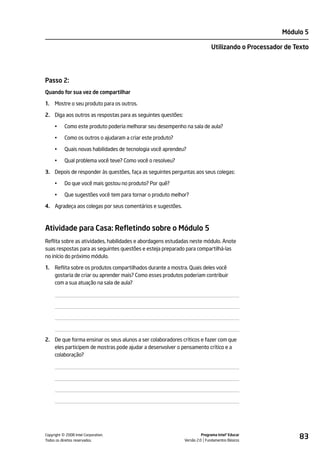 Módulo 5

                                                                             Utilizando o Processador de Texto




Passo 2:
Quando for sua vez de compartilhar

1.   Mostre o seu produto para os outros.

2. Diga aos outros as respostas para as seguintes questões:

     •     Como este produto poderia melhorar seu desempenho na sala de aula?

     •     Como os outros o ajudaram a criar este produto?

     •     Quais novas habilidades de tecnologia você aprendeu?

     •     Qual problema você teve? Como você o resolveu?

3. Depois de responder às questões, faça as seguintes perguntas aos seus colegas:

     •     Do que você mais gostou no produto? Por quê?

     •     Que sugestões você tem para tornar o produto melhor?

4. Agradeça aos colegas por seus comentários e sugestões.



Atividade para Casa: Refletindo sobre o Módulo 5
Reflita sobre as atividades, habilidades e abordagens estudadas neste módulo. Anote
suas respostas para as seguintes questões e esteja preparado para compartilhá-las
no início do próximo módulo.

1.   Reflita sobre os produtos compartilhados durante a mostra. Quais deles você
     gostaria de criar ou aprender mais? Como esses produtos poderiam contribuir
     com a sua atuação na sala de aula?




2. De que forma ensinar os seus alunos a ser colaboradores críticos e fazer com que
   eles participem de mostras pode ajudar a desenvolver o pensamento crítico e a
   colaboração?




         ©
Copyright 2008 Intel Corporation.
Todos os direitos reservados.
                                                                        Programa Intel® Educar
                                                              Versão 2.0 Fundamentos Básicos
                                                                                                          83
 