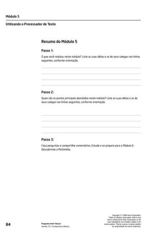 Módulo 5

Utilizando o Processador de Texto




                       Resumo do Módulo 5

                       Passo 1:
                       O que você realizou neste módulo? Liste as suas idéias e as de seus colegas nas linhas
                       seguintes, conforme orientação.




                       Passo 2:
                       Quais são os pontos principais abordados neste módulo? Liste as suas idéias e as de
                       seus colegas nas linhas seguintes, conforme orientação.




                       Passo 3:
                       Faça perguntas e compartilhe comentários. Estude e se prepare para o Módulo 6:
                       Descobrindo a Multimídia.




                                                                                                 ©
                                                                                       Copyright 2008 Intel Corporation.
                                                                                  Todos os direitos reservados. Intel é uma
                                                                                 marca comercial da Intel Corporation ou de
                                                                                 suas subsidiárias nos Estados Unidos e em
84                     Programa Intel® Educar
                       Versão 2.0 Fundamentos Básicos
                                                                             outros países. *Outras marcas e nomes podem
                                                                                       ser propriedade de outras empresas.
 