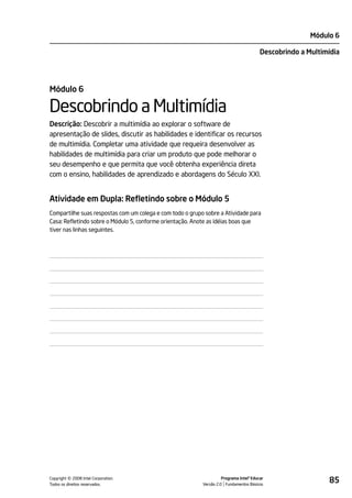 Módulo 6

                                                                                         Descobrindo a Multimídia




Módulo 6

Descobrindo a Multimídia
Descrição: Descobrir a multimídia ao explorar o software de
apresentação de slides, discutir as habilidades e identificar os recursos
de multimídia. Completar uma atividade que requeira desenvolver as
habilidades de multimídia para criar um produto que pode melhorar o
seu desempenho e que permita que você obtenha experiência direta
com o ensino, habilidades de aprendizado e abordagens do Século XXI.


Atividade em Dupla: Refletindo sobre o Módulo 5
Compartilhe suas respostas com um colega e com todo o grupo sobre a Atividade para
Casa: Refletindo sobre o Módulo 5, conforme orientação. Anote as idéias boas que
tiver nas linhas seguintes.




         ©
Copyright 2008 Intel Corporation.
Todos os direitos reservados.
                                                                     Programa Intel® Educar
                                                           Versão 2.0 Fundamentos Básicos
                                                                                                             85
 