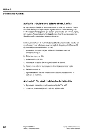 Módulo 6

Descobrindo a Multimídia




                       Atividade 1: Explorando o Software de Multimídia
                       De que diferentes maneiras as pessoas se comunicam umas com as outras? Quando
                       você pode utilizar palavras para explicar algo e quando você pode utilizar figuras?
                       O software de multimídia permite que você crie apresentações com palavras, figuras,
                       sons e vídeos. Apresentações multimídia podem ser úteis não apenas para compar-
                       tilhar informações, mas também para entretenimento.



                       Existem vários software de multimídia. Compartilhando um computador, trabalhe com
                       um colega para iniciar o Software de Apresentação de Slides disponível. Reserve 10
                       minutos para completar as seguintes tarefas:

                       1.   Adicione um slide novo com pelo menos uma caixa de texto e outra
                            caixa para uma figura.

                       2. Digite seus nomes no slide.

                       3. Insira uma figura no slide.

                       4. Adicione um novo slide com um layout diferente do primeiro.

                       5. Adicione novas palavras, figuras ou outros elementos para completar o slide.

                       6. Exiba a apresentação.

                       7.   Aproveite o tempo restante para descobrir outros recursos disponíveis no
                            software de multimídia.



                       Atividade 2: Discutindo Habilidades de Multimídia
                       1.   Do que você mais gostou no software de multimídia? Por quê?

                       2. Sobre qual assunto você poderia fazer uma apresentação?




86                     Programa Intel® Educar
                       Versão 2.0 Fundamentos Básicos                                           ©
                                                                                      Copyright 2008 Intel Corporation.
                                                                                             Todos os direitos reservados.
 