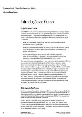 Programa Intel® Educar Fundamentos Básicos

Introdução ao Curso




                      Introdução ao Curso
                      Objetivos do Curso
                      O Intel® Educar é um programa de desenvolvimento profissional que tem por objetivo
                      auxiliar os professores em sala de aula - que tenham pouca ou nenhuma experiência
                      com computadores - a adquirir habilidades tecnológicas básicas. Oferecendo uma
                      introdução ao desenvolvimento das abordagens de ensino e aprendizado do século
                      XXI, o curso:

                      •    Apresenta abordagens do século XXI tais como: ensino centrado no aluno,
                           pensamento crítico e colaboração;

                      •    Apresenta habilidades tecnológicas de maneira prática, o que resulta na criação
                           de ferramentas e documentos que possivelmente ajudarão no aumento da
                           eficiência do professor;

                      •    Inclui o desenvolvimento de um plano de ação individual que detalha
                           como as novas habilidades e abordagens serão aplicadas, a fim de melhorar
                           a prática e o desempenho profissional do professor com o tempo;

                      O curso envolve o uso de computadores e você terá muitas oportunidades de utilizar os
                      programas em exercícios e atividades práticas. Você também perceberá que as
                      diferentes atividades de aprendizagem voltadas ao professor incluem instrução
                      direta, discussão, trabalho em grupo, auto-reflexão e trabalho individual nas atividades
                      do curso e nos planos de ação. Tudo isso foi delineado para equipar o professor com
                      ferramentas que o tornem mais eficiente. Contudo, nós reconhecemos que o acesso
                      dos professores e dos alunos a computadores em sala de aula pode ser limitado.
                      Portanto, este curso não tem o objetivo de treinar o professor para ensinar aos
                      seus alunos como usar o computador nem o incentiva a preparar planos de aula que
                      incorporem tecnologia. Ao contrário, o curso pretende fornecer aos professores
                      habilidades para tornarem-se mais produtivos e ajudá-los na incorporação de novas
                      abordagens de aprendizagem em sala de aula.



                      Objetivo do Professor
                      Conforme avança pelos módulos do curso, você terá uma melhor compreensão das ha-
                      bilidades e abordagens de ensino do século XXI, as quais incluem ensino centrado no
                      aluno, pensamento crítico, colaboração e mediação. Você também irá adquirir e aplicar
                      as suas habilidades tecnológicas nas áreas de computação básica, Internet, processa-
                      mento de texto, recursos multimídia e planilhas.

                      O nosso objetivo é que você consiga utilizar, de uma maneira eficiente, suas
                      novas habilidades e abordagens em sala de aula. Para atingir esse objetivo, você
                      irá participar ativamente do planejamento de ações nos últimos dois módulos a fim
                      de determinar como as novas habilidades e abordagens serão utilizadas na melhoria
                      da sua prática e desempenho com o tempo.


6                     Programa Intel® Educar
                      Versão 2.0 Fundamentos Básicos                                         ©
                                                                                   Copyright 2008 Intel Corporation.
                                                                                          Todos os direitos reservados.
 