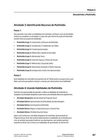 Módulo 6

                                                                                               Descobrindo a Multimídia




Atividade 3: Identificando Recursos de Multimídia

Passo 1:
Para aprender mais sobre as habilidades de multimídia, verifique o Guia de Atividades
Práticas ao completar as atividades e o plano de ação. Dentro da seção de Multimídia
existem diversos grupos de habilidades:

•    Multimídia Grupo 1: Conhecendo o Software de Multimídia

•    Multimídia Grupo 2: Visualizando e Trabalhando com Slides

•    Multimídia Grupo 3: Criando Apresentações

•    Multimídia Grupo 4: Melhorando a Aparência dos Slides

•    Multimídia Grupo 5: Adicionando Texto

•    Multimídia Grupo 6: Inserindo Figuras e Efeitos de Visuais

•    Multimídia Grupo 7: Melhorando o Visual dos Slides

•    Multimídia Grupo 8: Adicionando Animação e Efeitos Especiais

•    Multimídia Grupo 9: Configurando e Exibir Uma Apresentação


Passo 2
Qual habilidade de multimídia você gostaria de ter? Observando os grupos acima, qual
deles você acha que poderia começar a estudar para desenvolver essa habilidade?



Atividade 4: Usando Habilidades de Multimídia
Você terá uma oportunidade de aprender a utilizar as habilidades de multimídia ao
completar uma atividade obrigatória e pelo menos uma atividade eletiva da seguinte lista:

•    Atividade Obrigatória: Apresentação do Programa Anual

•    Atividade Eletiva: Apresentação das Dificuldades de Aprendizagem

•    Atividade Eletiva: Aula Expositiva Multimídia

•    Atividade Eletiva: Regras e Expectativas para a Sala de Aula

•    Atividade Eletiva: Portfolio Anual da Classe

Agora você conhecerá a atividade obrigatória de multimídia, Apresentação do
Programa Anual. Você não somente desenvolverá as habilidades de multimídia para
criar um produto que poderá melhorar seu desempenho, mas também ganhará
experiência direta com o ensino e as habilidades de aprendizado do Século XXI.




         ©
Copyright 2008 Intel Corporation.
Todos os direitos reservados.
                                                                           Programa Intel® Educar
                                                                 Versão 2.0 Fundamentos Básicos
                                                                                                                   87
 
