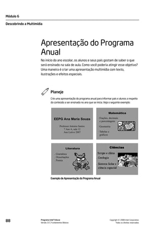 Módulo 6

Descobrindo a Multimídia




                       Apresentação do Programa
                       Anual
                       No início do ano escolar, os alunos e seus pais gostam de saber o que
                       será ensinado na sala de aula. Como você poderia atingir esse objetivo?
                       Uma maneira é criar uma apresentação multimídia com texto,
                       ilustrações e efeitos especiais.




                                 Planeje
                                 Crie uma apresentação do programa anual para informar pais e alunos a respeito
                                 do conteúdo a ser ensinado no ano que se inicia. Veja o seguinte exemplo:


                                                                                     Matemática

                                     EEPG Ana Maria Souza                  · Frações, decimais
                                                                             e porcentagens
                                           Professor Antonio Santos        · Geometria
                                               7 Ano A, sala 12
                                               Ano Letivo 2007             · Tabelas e
                                                                             gráficos




                                 Exemplo de Apresentação do Programa Anual




88                     Programa Intel® Educar
                       Versão 2.0 Fundamentos Básicos                                              ©
                                                                                         Copyright 2008 Intel Corporation.
                                                                                                Todos os direitos reservados.
 