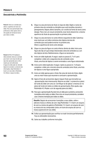 Módulo 6

Descobrindo a Multimídia



Passo 6: Sinta-se à vontade para                 6. Clique na caixa de texto do título no topo do slide. Digite o nome da
alterar a aparência do texto nos
                                                    primeira área de conteúdo ou disciplina que você escolheu durante o
slides. Para uma apresentação mais
                                                    planejamento. Depois altere tamanho, cor e estilo da fonte do texto como
profissional, utilize apenas dois ou
três opções de formato de texto
                                                    desejar. Para criar um visual consistente, esse texto deverá ter a mesma
para todos os slides.                               aparência do título da apresentação no primeiro slide.

                                                 7.   Clique na caixa de texto no canto inferior esquerdo do slide. Substitua
                                                      esse texto por um índice remissivo dos tópicos da área de
                                                      conteúdo que você poderá ensinar no próximo ano.
                                                      Altere a aparência do texto como desejar.

                                                 8. Clique na caixa da figura no canto inferior direito do slide. Insira uma
                                                    figura do Clip-art que esteja relacionada à área de conteúdo ou a um
                                                    dos tópicos da lista. Redimensione a figura se necessário.
Passos 9, 10 e 11: Duplique o
slide existente. Sinta-se à vontade              9. Insira um slide duplicado. A seguir, repita os passos 6, 7 e 8 para
para inserir outro tipo de slide que                completar o slide com a segunda área de conteúdo como
seja mais apropriado para a infor-                  título, uma lista de tópicos a serem ensinados e uma figura relacionada.
mação que será adicionada.
O layout do slide pode ser alterado              10. Insira outro slide duplicado. A seguir, repita os passos 6, 7 e 8 para
depois de concluído o acréscimo das                  completar o slide com a terceira área de conteúdo como título, uma lista
informações. (Veja Multimídia 3.1:
                                                     de tópicos e uma figura apropriada.
Inserir um novo slide e Multimídia
4.4: Alterar o layout do slide.).                11. Insira um slide apenas para o título. Na caixa de texto do título, digite
                                                     uma ou mais frases que resumam e concluam a apresentação.

                                                 12. Agora é hora de acrescentar alguns toques finais que tornarão sua
                                                     apresentação mais interessante. Retorne ao slide 1 e preencha o plano
                                                     de fundo do slide com uma cor. Certifique-se de aplicar a mesma cor no
                                                     plano de fundo em todos os slides da apresentação. (Para ajuda, veja
                                                     Multimídia 4.3: Mudar a cor de segundo plano do slide.)

                                                 13. Para que a apresentação flua bem de um slide para o próximo, acrescente
                                                     transições entre todos os slides. Para criar um visual consistente, considere
                                                     usar a mesma transição para todos os slides.

                                                      Desafio: Depois de acrescentar transições a seus slides, volte e
                                                      adicione música e efeitos de som. Veja Multimídia 7.1: Inserir um arquivo
                                                      de som ou música da galeria e Multimídia 7.2: Inserir um arquivo de som
                                                      ou música do seu computador (nota: um ícone de arquivo de som ou
                                                      música aparecerá em seu slide).

                                                 14. Exiba sua apresentação para verificar se tudo funciona perfeitamente.
                                                     Faça as alterações necessárias.

                                                 15. Salve seu trabalho conforme instruções.




90                                     Programa Intel® Educar
                                       Versão 2.0 Fundamentos Básicos                                              ©
                                                                                                         Copyright 2008 Intel Corporation.
                                                                                                                Todos os direitos reservados.
 