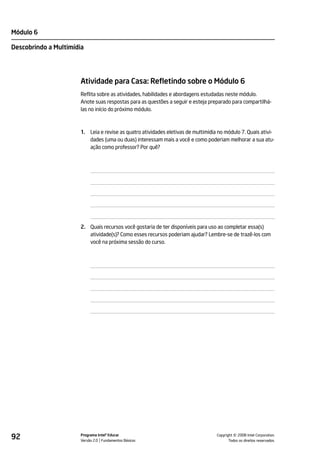 Módulo 6

Descobrindo a Multimídia




                       Atividade para Casa: Refletindo sobre o Módulo 6
                       Reflita sobre as atividades, habilidades e abordagens estudadas neste módulo.
                       Anote suas respostas para as questões a seguir e esteja preparado para compartilhá-
                       las no início do próximo módulo.



                       1.   Leia e revise as quatro atividades eletivas de multimídia no módulo 7. Quais ativi-
                            dades (uma ou duas) interessam mais a você e como poderiam melhorar a sua atu-
                            ação como professor? Por quê?




                       2. Quais recursos você gostaria de ter disponíveis para uso ao completar essa(s)
                          atividade(s)? Como esses recursos poderiam ajudar? Lembre-se de trazê-los com
                          você na próxima sessão do curso.




92                     Programa Intel® Educar
                       Versão 2.0 Fundamentos Básicos                                          ©
                                                                                     Copyright 2008 Intel Corporation.
                                                                                            Todos os direitos reservados.
 