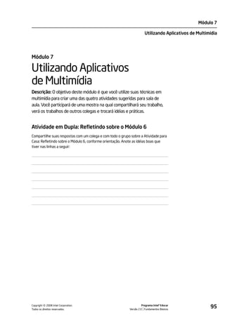 Módulo 7

                                                                       Utilizando Aplicativos de Multimídia




Módulo 7

Utilizando Aplicativos
de Multimídia
Descrição: O objetivo deste módulo é que você utilize suas técnicas em
multimídia para criar uma das quatro atividades sugeridas para sala de
aula. Você participará de uma mostra na qual compartilhará seu trabalho,
verá os trabalhos de outros colegas e trocará idéias e práticas.


Atividade em Dupla: Refletindo sobre o Módulo 6
Compartilhe suas respostas com um colega e com todo o grupo sobre a Atividade para
Casa: Refletindo sobre o Módulo 6, conforme orientação. Anote as idéias boas que
tiver nas linhas a seguir:




         ©
Copyright 2008 Intel Corporation.
Todos os direitos reservados.
                                                                     Programa Intel® Educar
                                                           Versão 2.0 Fundamentos Básicos
                                                                                                       95
 