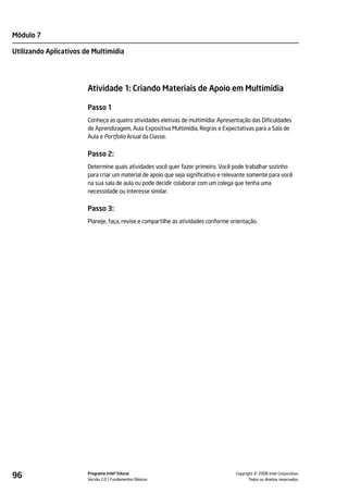 Módulo 7

Utilizando Aplicativos de Multimídia




                        Atividade 1: Criando Materiais de Apoio em Multimídia

                        Passo 1
                        Conheça as quatro atividades eletivas de multimídia: Apresentação das Dificuldades
                        de Aprendizagem, Aula Expositiva Multimídia, Regras e Expectativas para a Sala de
                        Aula e Portfolio Anual da Classe.


                        Passo 2:
                        Determine quais atividades você quer fazer primeiro. Você pode trabalhar sozinho
                        para criar um material de apoio que seja significativo e relevante somente para você
                        na sua sala de aula ou pode decidir colaborar com um colega que tenha uma
                        necessidade ou interesse similar.


                        Passo 3:
                        Planeje, faça, revise e compartilhe as atividades conforme orientação.




96                      Programa Intel® Educar
                        Versão 2.0 Fundamentos Básicos                                         ©
                                                                                     Copyright 2008 Intel Corporation.
                                                                                            Todos os direitos reservados.
 