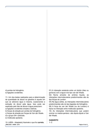 d) pontes de hidrogênio.
e) ligações covalentes.
11- Um dos testes realizados para a determinação
da quantidade de álcool na gasolina é aquele em
que se adiciona água à mesma, ocasionando a
extração do álcool pela água. Isso pode ser
explicado pelo fato de álcool e água possuírem:
a) ligações covalentes simples e dativas.
b) forças de atração por pontes de hidrogênio.
c) forças de atração por forças de Van der Waals.
d) o grupo OH- carboxila.
e) moléculas apolares.
12- (UEM – Adaptado) Assinale o que for correto.
01) A interação existente entre um lipídio (óleo ou
gordura) com a água é do tipo van der Waals.
02) Numa amostra de amônia líquida, as
interações intermoleculares predominantes são do
tipo forças de London.
04) Na água sólida, as interações intermoleculares
predominantes são do tipo ligações de hidrogênio.
08) A força de van der Waals (ou de London) é
típica na interação entre moléculas apolares.
16) As interações intermoleculares que podem
ocorrer no metóxi-pentano são dipolo-dipolo e Van
der Waals.
GABARITO
1- C
SIMULADO – ENEM – 2014 Página 10 de 12
 