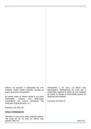 elétrica, irá provocar a polarização de uma
molécula vizinha (dipolo induzido), levando as
duas a se atraírem mutuamente.
No estado sólido ou líquido, devido à sua maior
proximidade, ocorrerá uma deformação
momentânea nas nuvens eletrônicas das
moléculas, originando polos – e +.
Exemplos: Cl2, CO2, H2
DIPOLO PERMANENTE
Interação é a que ocorre entre moléculas polares,
nas quais há de um lado um átomo mais
eletropositivo e do outro, um átomo mais
eletronegativo. Estabelece-se de modo que a
extremidade negativa do dipolo de uma molécula
se oriente na direção da extremidade positiva do
dipolo de outra molécula.
Exemplos: HCl, HBr, HI
SIMULADO – ENEM – 2014 Página 2 de 12
 