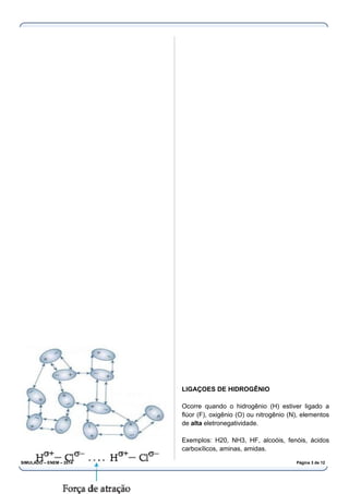 LIGAÇOES DE HIDROGÊNIO
Ocorre quando o hidrogênio (H) estiver ligado a
flúor (F), oxigênio (O) ou nitrogênio (N), elementos
de alta eletronegatividade.
Exemplos: H20, NH3, HF, alcoóis, fenóis, ácidos
carboxílicos, aminas, amidas.
SIMULADO – ENEM – 2014 Página 3 de 12
 