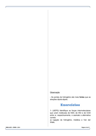 Observação:
- As pontes de hidrogênio são mais fortes que as
atrações dipolo-dipolo.
Exercícios
1- (UEPG) Identifique as forças intermoleculares
que unem moléculas de H2O, de HCl e de CCl4
entre si, respectivamente, e assinale a alternativa
correta.
a) Ligação de hidrogênio, metálica e Van der
Walls.
SIMULADO – ENEM – 2014 Página 4 de 12
 