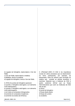 b) Ligação de hidrogênio, dipolo-dipolo e Van der
Walls.
c) Van der Walls, dipolo-dipolo e metálica.
d) Metálica, iônica e covalente.
e) Ligação de hidrogênio, iônica e Van der Walls.
2- (PUC) As pontes de hidrogênio aparecem:
a) quando o hidrogênio está ligado a um elemento
muito eletropositivo;
b) quando o hidrogênio está ligado a um elemento
muito eletronegativo;
c) em todos os compostos hidrogenados;
d) somente em compostos inorgânicos;
e) somente nos ácidos de Arrhenius.
3- (FEeVale/1-2001) O CO2 é de importância
crucial em vários processos que se desenvolvem
na Terra, participando, por exemplo, da
fotossíntese, fonte de carbono para formação da
matéria que compõe as plantas terrestres e
marinhas. Sabendo que a molécula de CO2 é
apolar, podemos afirmar que as forças
intermoleculares que unem as moléculas de CO2
são do tipo:
a) iônico.
b) ponte de hidrogênio.
c) forças dipolo-dipolo.
d) forças de London.
e) covalente.
SIMULADO – ENEM – 2014 Página 5 de 12
 