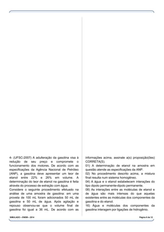 4- (UFSC-2007) A adulteração da gasolina visa à
redução de seu preço e compromete o
funcionamento dos motores. De acordo com as
especificações da Agência Nacional de Petróleo
(ANP), a gasolina deve apresentar um teor de
etanol entre 22% e 26% em volume. A
determinação do teor de etanol na gasolina é feita
através do processo de extração com água.
Considere o seguinte procedimento efetuado na
análise de uma amostra de gasolina: em uma
proveta de 100 mL foram adicionados 50 mL de
gasolina e 50 mL de água. Após agitação e
repouso observou-se que o volume final de
gasolina foi igual a 36 mL. De acordo com as
informações acima, assinale a(s) proposição(ões)
CORRETA(S).
01) A determinação de etanol na amostra em
questão atende as especificações da ANP.
02) No procedimento descrito acima, a mistura
final resulta num sistema homogêneo.
04) A água e o etanol estabelecem interações do
tipo dipolo permanente-dipolo permanente.
08) As interações entre as moléculas de etanol e
de água são mais intensas do que aquelas
existentes entre as moléculas dos componentes da
gasolina e do etanol.
16) Água e moléculas dos componentes da
gasolina interagem por ligações de hidrogênio.
SIMULADO – ENEM – 2014 Página 6 de 12
 