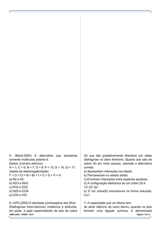 5- (Mack-2004) A alternativa que apresenta
somente moléculas polares é:
Dados: (número atômico)
H = 1; C = 6; N = 7; O = 8; P = 15; S = 16; Cl = 17.
(tabela de eletronegatividade)
F > O > Cl = N > Br > I = C = S > P = H
a) N2 e H2
b) H2O e NH3
c) PH3 e CO2
d) H2S e CCl4
e) CH4 e HCl
6- (UFC-2005) A atividade contraceptiva dos DIUs
(Diafragmas Intra-Uterinos) modernos é atribuída,
em parte, à ação espermaticida de sais de cobre
(II) que são gradativamente liberados por estes
diafragmas no útero feminino. Quanto aos sais de
cobre (II) em meio aquoso, assinale a alternativa
correta.
a) Apresentam interações íon-dipolo.
b) Permanecem no estado sólido.
c) Envolvem interações entre espécies apolares.
d) A configuração eletrônica do íon cobre (II) é
1s² 2s² 2p³.
e) O íon cobre(II) encontra-se na forma reduzida,
Cu²-.
7- A capacidade que um átomo tem
de atrair elétrons de outro átomo, quando os dois
formam uma ligação química, é denominada
SIMULADO – ENEM – 2014 Página 7 de 12
 