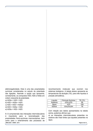 eletronegatividade. Esta é uma das propriedades
químicas consideradas no estudo da polaridade
das ligações. Assinale a opção que apresenta,
corretamente, os compostos H2O, H2S e H2Se em
ordem crescente de polaridade.
a) H2Se < H2O < H2S
b) H2S < H2Se < H2O
c) H2S < H2O < H2Se2
d) H2O < H2Se < H2S
e) H2Se < H2S < H2O
8- A compreensão das interações intermoleculares
é importante para a racionalização das
propriedades físico-químicas macroscópicas, bem
como para o entendimento dos processos de
reconhecimento molecular que ocorrem nos
sistemas biológicos. A tabela abaixo apresenta as
temperaturas de ebulição (TE), para três líquidos à
pressão atmosférica.
Líquido Fórmula Química TE (ºC)
Acetona (CH3)2CO 56
Água H2O 100
Etanol CH3CH2OH 78
Com relação aos dados apresentados na tabela
acima, podemos afirmar que:
a) as interações intermoleculares presentes na
acetona são mais fortes que aquelas presentes na
água.
SIMULADO – ENEM – 2014 Página 8 de 12
 