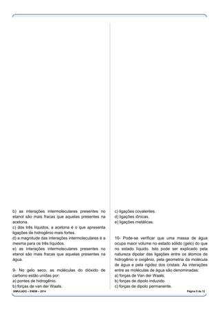 b) as interações intermoleculares presentes no
etanol são mais fracas que aquelas presentes na
acetona.
c) dos três líquidos, a acetona é o que apresenta
ligações de hidrogênio mais fortes.
d) a magnitude das interações intermoleculares é a
mesma para os três líquidos.
e) as interações intermoleculares presentes no
etanol são mais fracas que aquelas presentes na
água.
9- No gelo seco, as moléculas do dióxido de
carbono estão unidas por:
a) pontes de hidrogênio.
b) forças de van der Waals.
c) ligações covalentes.
d) ligações iônicas.
e) ligações metálicas.
10- Pode-se verificar que uma massa de água
ocupa maior volume no estado sólido (gelo) do que
no estado líquido. Isto pode ser explicado pela
natureza dipolar das ligações entre os átomos de
hidrogênio e oxigênio, pela geometria da molécula
de água e pela rigidez dos cristais. As interações
entre as moléculas de água são denominadas:
a) forças de Van der Waals.
b) forças de dipolo induzido.
c) forças de dipolo permanente.
SIMULADO – ENEM – 2014 Página 9 de 12
 