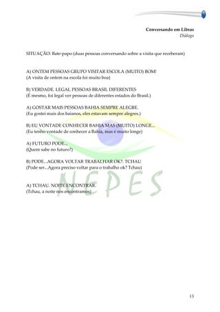 Conversando em Libras
                                                                            Diálogo



SITUAÇÃO: Bate-papo (duas pessoas conversando sobre a visita que receberam)



A) ONTEM PESSOAS GRUPO VISITAR ESCOLA (MUITO) BOM!
(A visita de ontem na escola foi muito boa)

B) VERDADE. LEGAL PESSOAS BRASIL DIFERENTES
(É mesmo, foi legal ver pessoas de diferentes estados do Brasil.)

A) GOSTAR MAIS PESSOAS BAHIA SEMPRE ALEGRE.
(Eu gostei mais dos baianos, eles estavam sempre alegres.)

B) EU VONTADE CONHECER BAHIA MAS (MUITO) LONGE...
(Eu tenho vontade de conhecer a Bahia, mas é muito longe)

A) FUTURO PODE...
(Quem sabe no futuro?)

B) PODE...AGORA VOLTAR TRABALHAR OK?. TCHAU
(Pode ser...Agora preciso voltar para o trabalho ok? Tchau)



A) TCHAU. NOITE ENCONTRAR.
(Tchau, a noite nos encontramos)




                                                                                 13
 