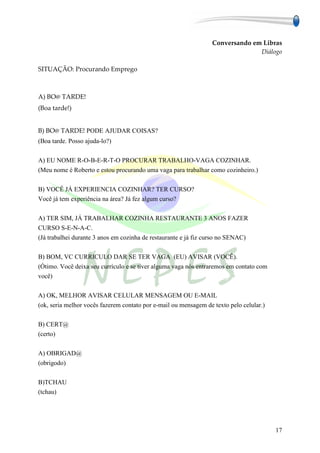 Conversando em Libras
                                                                                Diálogo

SITUAÇÃO: Procurando Emprego



A) BO@ TARDE!
(Boa tarde!)


B) BO@ TARDE! PODE AJUDAR COISAS?
(Boa tarde. Posso ajuda-lo?)

A) EU NOME R-O-B-E-R-T-O PROCURAR TRABALHO-VAGA COZINHAR.
(Meu nome é Roberto e estou procurando uma vaga para trabalhar como cozinheiro.)

B) VOCÊ JÁ EXPERIENCIA COZINHAR? TER CURSO?
Você já tem experiência na área? Já fez algum curso?

A) TER SIM, JÁ TRABALHAR COZINHA RESTAURANTE 3 ANOS FAZER
CURSO S-E-N-A-C.
(Já trabalhei durante 3 anos em cozinha de restaurante e já fiz curso no SENAC)

B) BOM, VC CURRICULO DAR SE TER VAGA (EU) AVISAR (VOCÊ).
(Ótimo. Você deixa seu currículo e se tiver alguma vaga nós entraremos em contato com
você)

A) OK, MELHOR AVISAR CELULAR MENSAGEM OU E-MAIL
(ok, seria melhor vocês fazerem contato por e-mail ou mensagem de texto pelo celular.)

B) CERT@
(certo)

A) OBRIGAD@
(obrigodo)

B)TCHAU
(tchau)




                                                                                         17
 
