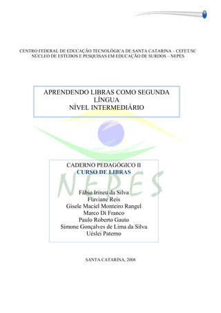 CENTRO FEDERAL DE EDUCAÇÃO TECNOLÓGICA DE SANTA CATARINA – CEFET/SC
    NÚCLEO DE ESTUDOS E PESQUISAS EM EDUCAÇÃO DE SURDOS – NEPES




         APRENDENDO LIBRAS COMO SEGUNDA
                      LÍNGUA
               NÍVEL INTERMEDIÁRIO




                 CADERNO PEDAGÓGICO II
                   CURSO DE LIBRAS


                      Fábio Irineu da Silva
                         Flaviane Reis
                 Gisele Maciel Monteiro Rangel
                        Marco Di Franco
                      Paulo Roberto Gauto
               Simone Gonçalves de Lima da Silva
                         Uéslei Paterno



                        SANTA CATARINA, 2008




                                                                 3
 