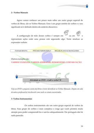 2 - Verbos Manuais



       Agora vamos conhecer um pouco mais sobre um outro grupo especial de
verbos da libras, são os Verbos Manuais. Esse é um grupo restrito de verbos e o seu
significado só é definido dentro do contexto discursivo.



       A configuração de mão desses verbos é sempre em                   ou em           e
representam ações onde uma pessoa está segurando algo. Tente sinalizar as
expressões verbais:



     PASSAR-ROUPA            PINTAR-PAREDE-ROLO           REGAR-PLANTAS-MANGUEIRA




Outros exemplos são:
VARRER-VASSOURA, VARRER-ASPIRADOR, REMAR-REMO, CORTAR-FACÃO.




                         Atividade no DVD – Cadê o verbo? II



Veja no DVD o pequeno conto em libras e tente identificar os Verbos Manuais. Depois em sala
de aula o professor(a) irá discutir com vocês os sinais encontrados.


3- Verbos Instrumentais


                  Os verbos instrumentais são um outro grupo especial de verbos da
libras. Esse grupo de verbos é mais complexo e exige que vocês prestem muita
atenção para poder compreendê-los e usá-los adequadamente. Em português não há
nada parecido.




                                                                                        39
 