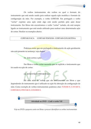 Os verbos instrumentais são verbos no qual o formato do
instrumento que está sendo usado para realizar aquela ação modifica o formato da
configuração da mão. Por exemplo, o verbo CORTAR. Em português o verbo
“cortar” exprime uma ação onde algo está sendo partido pela ação desse
instrumento. Em libras não encontramos o verbo “cortar” isolado, ele está sempre
ligado ao instrumento que está sendo utilizado para realizar uma determinada ação
de cortar. Sinalize os exemplos abaixo.


            CORTAR-FACA           CORTAR-TESOURA CORTAR-GUILHOTINA




                Podemos notar que em português o instrumento da ação geralmente
não está presente na sentença, veja abaixo:


                (1) João cortou o pão.


                Em libras o verbo cortar necessita que se explicite o instrumento que
foi usado na ação de cortar.


                (2) JOÃO PÃO CORTAR-FACA.


                Há uma série de verbos que são instrumentais em libras e que
dependendo do instrumento que é utilizado na ação há alteração da configuração da
mão. Como exemplo de verbos instrumentais podemos citar: FURAR-X; CAVAR-X;
CORTAR-X; PINTAR-X; COLHER-X.




                          Atividade no DVD – Cadê o verbo? III



    Veja no DVD o pequeno conto em libras e procure identificar os verbos instrumentais




                                                                                          40
 