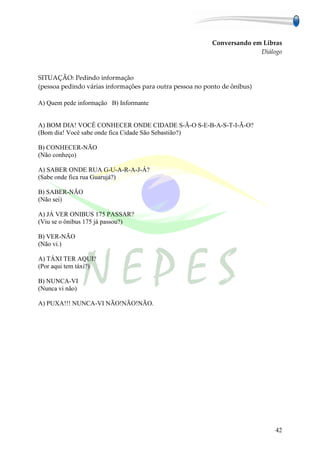 Conversando em Libras
                                                                        Diálogo



SITUAÇÃO: Pedindo informação
(pessoa pedindo várias informações para outra pessoa no ponto de ônibus)

A) Quem pede informação B) Informante


A) BOM DIA! VOCÊ CONHECER ONDE CIDADE S-Ã-O S-E-B-A-S-T-I-Ã-O?
(Bom dia! Você sabe onde fica Cidade São Sebastião?)

B) CONHECER-NÃO
(Não conheço)

A) SABER ONDE RUA G-U-A-R-A-J-Á?
(Sabe onde fica rua Guarujá?)

B) SABER-NÃO
(Não sei)

A) JÁ VER ONIBUS 175 PASSAR?
(Viu se o ônibus 175 já passou?)

B) VER-NÃO
(Não vi.)

A) TÁXI TER AQUI?
(Por aqui tem táxi?)

B) NUNCA-VI
(Nunca vi não)

A) PUXA!!! NUNCA-VI NÃO!NÃO!NÃO.




                                                                             42
 