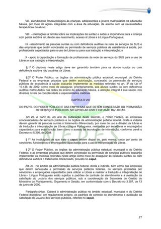 VII - atendimento fonoaudiológico às crianças, adolescentes e jovens matriculados na educação
básica, por meio de ações integradas com a área da educação, de acordo com as necessidades
terapêuticas do aluno;

    VIII - orientações à família sobre as implicações da surdez e sobre a importância para a criança
com perda auditiva ter, desde seu nascimento, acesso à Libras e à Língua Portuguesa;

      IX - atendimento às pessoas surdas ou com deficiência auditiva na rede de serviços do SUS e
das empresas que detêm concessão ou permissão de serviços públicos de assistência à saúde, por
profissionais capacitados para o uso de Libras ou para sua tradução e interpretação; e

     X - apoio à capacitação e formação de profissionais da rede de serviços do SUS para o uso de
Libras e sua tradução e interpretação.

        o
      § 1 O disposto neste artigo deve ser garantido também para os alunos surdos ou com
deficiência auditiva não usuários da Libras.

        o
      § 2 O Poder Público, os órgãos da administração pública estadual, municipal, do Distrito
Federal e as empresas privadas que detêm autorização, concessão ou permissão de serviços
                                                                                      o         o
públicos de assistência à saúde buscarão implementar as medidas referidas no art. 3 da Lei n
10.436, de 2002, como meio de assegurar, prioritariamente, aos alunos surdos ou com deficiência
auditiva matriculados nas redes de ensino da educação básica, a atenção integral à sua saúde, nos
diversos níveis de complexidade e especialidades médicas.

                                          CAPÍTULO VIII

DO PAPEL DO PODER PÚBLICO E DAS EMPRESAS QUE DETÊM CONCESSÃO OU PERMISSÃO
          DE SERVIÇOS PÚBLICOS, NO APOIO AO USO E DIFUSÃO DA LIBRAS

      Art. 26. A partir de um ano da publicação deste Decreto, o Poder Público, as empresas
concessionárias de serviços públicos e os órgãos da administração pública federal, direta e indireta
devem garantir às pessoas surdas o tratamento diferenciado, por meio do uso e difusão de Libras e
da tradução e interpretação de Libras - Língua Portuguesa, realizados por servidores e empregados
capacitados para essa função, bem como o acesso às tecnologias de informação, conforme prevê o
Decreto no 5.296, de 2004.

        o
      § 1 As instituições de que trata o caput devem dispor de, pelo menos, cinco por cento de
servidores, funcionários e empregados capacitados para o uso e interpretação da Libras.

        o
      § 2 O Poder Público, os órgãos da administração pública estadual, municipal e do Distrito
Federal, e as empresas privadas que detêm concessão ou permissão de serviços públicos buscarão
implementar as medidas referidas neste artigo como meio de assegurar às pessoas surdas ou com
deficiência auditiva o tratamento diferenciado, previsto no caput.

      Art. 27. No âmbito da administração pública federal, direta e indireta, bem como das empresas
que detêm concessão e permissão de serviços públicos federais, os serviços prestados por
servidores e empregados capacitados para utilizar a Libras e realizar a tradução e interpretação de
Libras - Língua Portuguesa estão sujeitos a padrões de controle de atendimento e a avaliação da
satisfação do usuário dos serviços públicos, sob a coordenação da Secretaria de Gestão do
Ministério do Planejamento, Orçamento e Gestão, em conformidade com o Decreto no 3.507, de 13
de junho de 2000.

      Parágrafo único. Caberá à administração pública no âmbito estadual, municipal e do Distrito
Federal disciplinar, em regulamento próprio, os padrões de controle do atendimento e avaliação da
satisfação do usuário dos serviços públicos, referido no caput.




                                                                                                 57
 