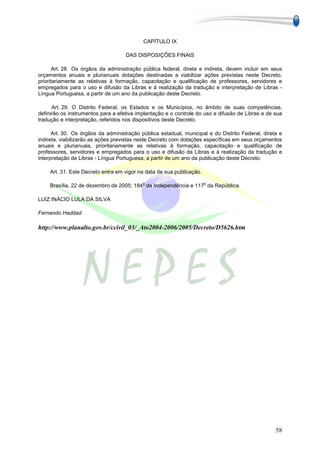 CAPÍTULO IX

                                    DAS DISPOSIÇÕES FINAIS

       Art. 28. Os órgãos da administração pública federal, direta e indireta, devem incluir em seus
orçamentos anuais e plurianuais dotações destinadas a viabilizar ações previstas neste Decreto,
prioritariamente as relativas à formação, capacitação e qualificação de professores, servidores e
empregados para o uso e difusão da Libras e à realização da tradução e interpretação de Libras -
Língua Portuguesa, a partir de um ano da publicação deste Decreto.

      Art. 29. O Distrito Federal, os Estados e os Municípios, no âmbito de suas competências,
definirão os instrumentos para a efetiva implantação e o controle do uso e difusão de Libras e de sua
tradução e interpretação, referidos nos dispositivos deste Decreto.

      Art. 30. Os órgãos da administração pública estadual, municipal e do Distrito Federal, direta e
indireta, viabilizarão as ações previstas neste Decreto com dotações específicas em seus orçamentos
anuais e plurianuais, prioritariamente as relativas à formação, capacitação e qualificação de
professores, servidores e empregados para o uso e difusão da Libras e à realização da tradução e
interpretação de Libras - Língua Portuguesa, a partir de um ano da publicação deste Decreto.

    Art. 31. Este Decreto entra em vigor na data de sua publicação.

                                           o                          o
    Brasília, 22 de dezembro de 2005; 184 da Independência e 117 da República.

LUIZ INÁCIO LULA DA SILVA

Fernando Haddad

http://www.planalto.gov.br/ccivil_03/_Ato2004-2006/2005/Decreto/D5626.htm




                                                                                                  58
 
