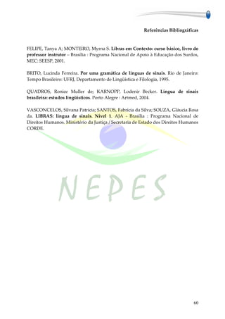 Referências Bibliográficas



FELIPE, Tanya A; MONTEIRO, Myrna S. Libras em Contexto: curso básico, livro do
professor instrutor – Brasília : Programa Nacional de Apoio à Educação dos Surdos,
MEC: SEESP, 2001.

BRITO, Lucinda Ferreira. Por uma gramática de línguas de sinais. Rio de Janeiro:
Tempo Brasileiro: UFRJ, Departamento de Lingüística e Filologia, 1995.

QUADROS, Ronice Muller de; KARNOPP, Lodenir Becker. Língua de sinais
brasileira: estudos lingüísticos. Porto Alegre : Artmed, 2004.

VASCONCELOS, Silvana Patrícia; SANTOS, Fabrícia da Silva; SOUZA, Gláucia Rosa
da. LIBRAS: língua de sinais. Nível 1. AJA - Brasília : Programa Nacional de
Direitos Humanos. Ministério da Justiça / Secretaria de Estado dos Direitos Humanos
CORDE.




                                                                                60
 