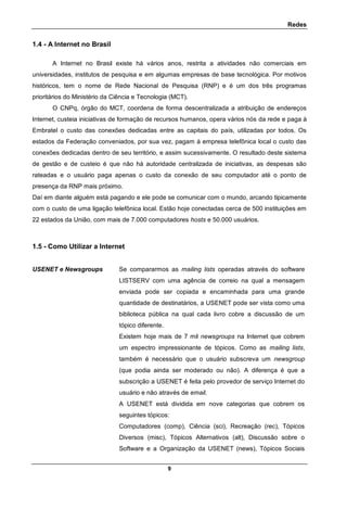 Redes
9
1.4 - A Internet no Brasil
A Internet no Brasil existe há vários anos, restrita a atividades não comerciais em
universidades, institutos de pesquisa e em algumas empresas de base tecnológica. Por motivos
históricos, tem o nome de Rede Nacional de Pesquisa (RNP) e é um dos três programas
prioritários do Ministério da Ciência e Tecnologia (MCT).
O CNPq, órgão do MCT, coordena de forma descentralizada a atribuição de endereços
Internet, custeia iniciativas de formação de recursos humanos, opera vários nós da rede e paga à
Embratel o custo das conexões dedicadas entre as capitais do país, utilizadas por todos. Os
estados da Federação conveniados, por sua vez, pagam à empresa telefônica local o custo das
conexões dedicadas dentro de seu território, e assim sucessivamente. O resultado deste sistema
de gestão e de custeio é que não há autoridade centralizada de iniciativas, as despesas são
rateadas e o usuário paga apenas o custo da conexão de seu computador até o ponto de
presença da RNP mais próximo.
Daí em diante alguém está pagando e ele pode se comunicar com o mundo, arcando tipicamente
com o custo de uma ligação telefônica local. Estão hoje conectadas cerca de 500 instituições em
22 estados da União, com mais de 7.000 computadores hosts e 50.000 usuários.
1.5 - Como Utilizar a Internet
USENET e Newsgroups Se compararmos as mailing lists operadas através do software
LISTSERV com uma agência de correio na qual a mensagem
enviada pode ser copiada e encaminhada para uma grande
quantidade de destinatários, a USENET pode ser vista como uma
biblioteca pública na qual cada livro cobre a discussão de um
tópico diferente.
Existem hoje mais de 7 mil newsgroups na Internet que cobrem
um espectro impressionante de tópicos. Como as mailing lists,
também é necessário que o usuário subscreva um newsgroup
(que podia ainda ser moderado ou não). A diferença é que a
subscrição a USENET é feita pelo provedor de serviço Internet do
usuário e não através de email.
A USENET está dividida em nove categorias que cobrem os
seguintes tópicos:
Computadores (comp), Ciência (sci), Recreação (rec), Tópicos
Diversos (misc), Tópicos Alternativos (alt), Discussão sobre o
Software e a Organização da USENET (news), Tópicos Sociais
 