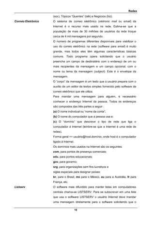 Redes
10
(soc), Tópicos “Quentes” (talk) e Negócios (biz).
Correio Eletrônico O sistema de correio eletrônico (eletronic mail ou email) da
Internet é o recurso mais usado na rede. Estima-se que a
população de mais de 30 milhões de usuários da rede troque
cerca de 4 mil mensagens por segundo.
O número de programas diferentes disponíveis para viabilizar o
uso do correio eletrônico na rede (software para email) é muito
grande, mas todos eles têm algumas características básicas
comuns. Todo programa opera solicitando que o usuário
preencha um campo de destinatário com o endereço de um ou
mais recipientes da mensagem e um campo opcional, com o
nome ou tema da mensagem (subject). Este é o envelope da
mensagem.
O “corpo” da mensagem é um texto que o usuário prepara com o
auxílio de um editor de textos simples fornecido pelo software de
correio eletrônico que ele utiliza.
Para mandar uma mensagem para alguém, é necessário
conhecer o endereço Internet da pessoa. Todos os endereços
são compostos das três partes a seguir :
(a) O nome individual ou “nome da conta”;
(b) O nome do computador que a pessoa usa e;
(c) O “domínio” que descreve o tipo de rede que liga o
computador à Internet (lembre-se que a Internet é uma rede de
redes).
Forma geral => usuário@host.domínio, onde host é o computador
ligado à Internet.
Os domínios mais usados na Internet são os seguintes:
com, para pontos de presença comerciais;
edu, para pontos educacionais;
gov, para governo;
org, para organizações sem fins lucrativos e
siglas especiais para designar países:
br, para o Brasil, mx para o México, au para a Austrália, fr para
França, etc.
Listserv O software mais difundido para manter listas em computadores
centrais chama-se LISTSERV. Para se subscrever em uma lista
que usa o software LISTSERV o usuário Internet deve mandar
uma mensagem diretamente para o software solicitando que o
 